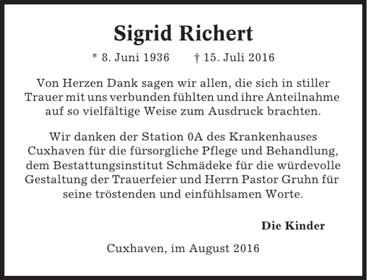 <p>Sigrid Richert<br />* 8. Juni 1936</p><p>† 15. Juli 2016</p><p>Von Herzen Dank sagen wir allen, die sich in stiller<br />Trauer mit uns verbunden fühlten und ihre Anteilnahme<br />auf so vielfältige Weise zum Ausdruck brachten.<br />Wir danken der Station 0A des Krankenhauses<br />Cuxhaven für die fürsorgliche Pflege und Behandlung,<br />dem Bestattungsinstitut Schmädeke für die würdevolle<br />Gestaltung der Trauerfeier und Herrn Pastor Gruhn für<br />seine tröstenden und einfühlsamen Worte.<br />Die Kinder<br />Cuxhaven, im August 2016</p>