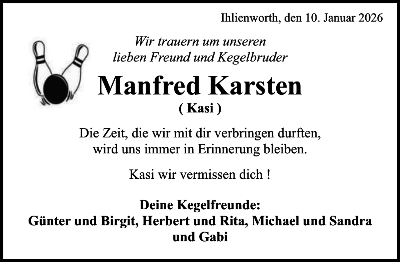 <p>Ihlienworth, den 10. Januar 2026</p><p>Wir trauern um unseren<br />lieben Freund und Kegelbruder</p><p>Manfred Karsten<br />( Kasi )</p><p>Die Zeit, die wir mit dir verbringen durften,<br />wird uns immer in Erinnerung bleiben.<br />Kasi wir vermissen dich !<br />Deine Kegelfreunde:<br />Günter und Birgit, Herbert und Rita, Michael und Sandra<br />und Gabi</p>
