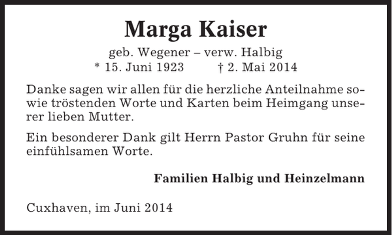 <p>Marga Kaiser<br />geb. Wegener – verw. Halbig<br />* 15. Juni 1923<br />† 2. Mai 2014<br />Danke sagen wir allen für die herzliche Anteilnahme sowie tröstenden Worte und Karten beim Heimgang unserer lieben Mutter.<br />Ein besonderer Dank gilt Herrn Pastor Gruhn für seine<br />einfühlsamen Worte.<br />Familien Halbig und Heinzelmann<br />Cuxhaven, im Juni 2014</p>
