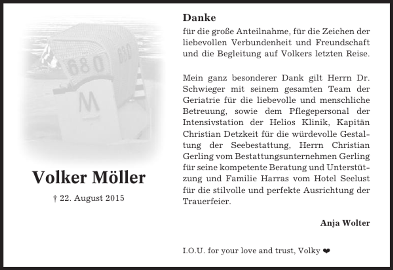 <p>Danke<br />für die große Anteilnahme, für die Zeichen der<br />liebevollen Verbundenheit und Freundschaft<br />und die Begleitung auf Volkers letzten Reise.</p><p>Volker Möller<br />† 22. August 2015</p><p>Mein ganz besonderer Dank gilt Herrn Dr.<br />Schwieger mit seinem gesamten Team der<br />Geriatrie für die liebevolle und menschliche<br />Betreuung, sowie dem Pflegepersonal der<br />Intensivstation der Helios Klinik, Kapitän<br />Christian Detzkeit für die würdevolle Gestaltung der Seebestattung, Herrn Christian<br />Gerling vom Bestattungsunternehmen Gerling<br />für seine kompetente Beratung und Unterstützung und Familie Harras vom Hotel Seelust<br />für die stilvolle und perfekte Ausrichtung der<br />Trauerfeier.<br />Anja Wolter<br />I.O.U. for your love and trust, Volky ❤</p>