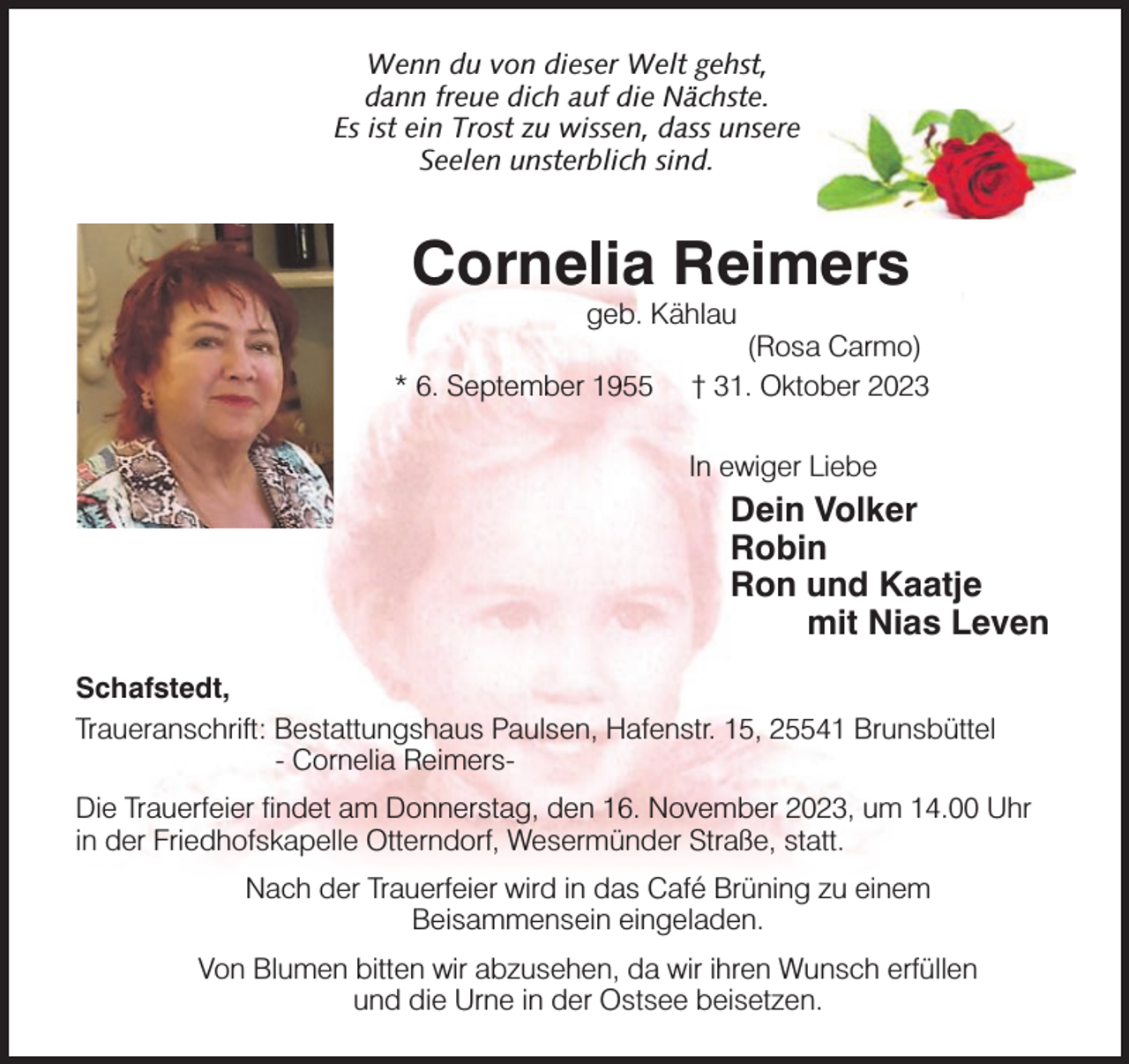 <p>Wenn du von dieser Welt gehst,<br />dann freue dich auf die Nächste.<br />Es ist ein Trost zu wissen, dass unsere<br />Seelen unsterblich sind.</p><p>Cornelia Reimers<br />geb. Kählau</p><p>* 6. September 1955</p><p>(Rosa Carmo)<br />† 31. Oktober 2023</p><p>In ewiger Liebe</p><p>Dein Volker<br />Robin<br />Ron und Kaatje<br />mit Nias Leven<br />Schafstedt,<br />Traueranschrift: Bestattungshaus Paulsen, Hafenstr. 15, 25541 Brunsbüttel<br />- Cornelia ReimersDie Trauerfeier findet am Donnerstag, den 16. November 2023, um 14.00 Uhr<br />in der Friedhofskapelle Otterndorf, Wesermünder Straße, statt.<br />Nach der Trauerfeier wird in das Café Brüning zu einem<br />Beisammensein eingeladen.<br />Von Blumen bitten wir abzusehen, da wir ihren Wunsch erfüllen<br />und die Urne in der Ostsee beisetzen.</p>