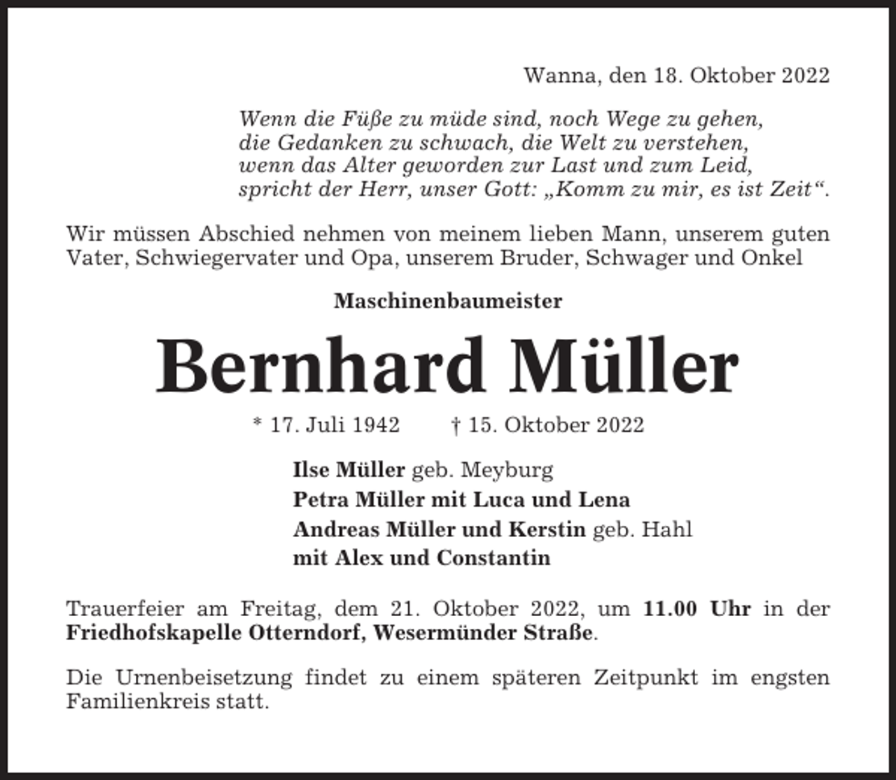<p>Wanna, den 18. Oktober 2022<br />Wenn die Füße zu müde sind, noch Wege zu gehen,<br />die Gedanken zu schwach, die Welt zu verstehen,<br />wenn das Alter geworden zur Last und zum Leid,<br />spricht der Herr, unser Gott: „Komm zu mir, es ist Zeit“.<br />Wir müssen Abschied nehmen von meinem lieben Mann, unserem guten<br />Vater, Schwiegervater und Opa, unserem Bruder, Schwager und Onkel<br />Maschinenbaumeister</p><p>Bernhard Müller<br />* 17. Juli 1942</p><p>† 15. Oktober 2022</p><p>Ilse Müller geb. Meyburg<br />Petra Müller mit Luca und Lena<br />Andreas Müller und Kerstin geb. Hahl<br />mit Alex und Constantin<br />Trauerfeier am Freitag, dem 21. Oktober 2022, um 11.00 Uhr in der<br />Friedhofskapelle Otterndorf, Wesermünder Straße.<br />Die Urnenbeisetzung findet zu einem späteren Zeitpunkt im engsten<br />Familienkreis statt.</p>