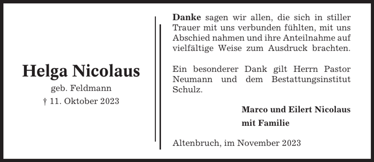 <p>Danke sagen wir allen, die sich in stiller<br />Trauer mit uns verbunden fühlten, mit uns<br />Abschied nahmen und ihre Anteilnahme auf<br />vielfältige Weise zum Ausdruck brachten.</p><p>Helga Nicolaus<br />geb. Feldmann</p><p>Ein besonderer Dank gilt Herrn Pastor<br />Neumann und dem Bestattungsinstitut<br />Schulz.</p><p>† 11. Oktober 2023<br />Marco und Eilert Nicolaus<br />mit Familie<br />Altenbruch, im November 2023</p>