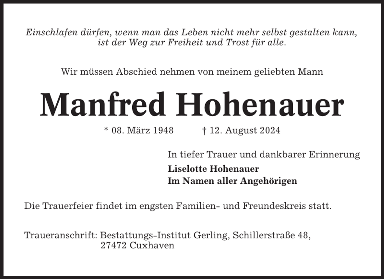 <p>Einschlafen dürfen, wenn man das Leben nicht mehr selbst gestalten kann,<br />ist der Weg zur Freiheit und Trost für alle.<br />Wir müssen Abschied nehmen von meinem geliebten Mann</p><p>Manfred Hohenauer<br />* 08. März 1948</p><p>† 12. August 2024</p><p>In tiefer Trauer und dankbarer Erinnerung<br />Liselotte Hohenauer<br />Im Namen aller Angehörigen<br />Die Trauerfeier findet im engsten Familien- und Freundeskreis statt.<br />Traueranschrift: Bestattungs-Institut Gerling, Schillerstraße 48,<br />27472 Cuxhaven</p>