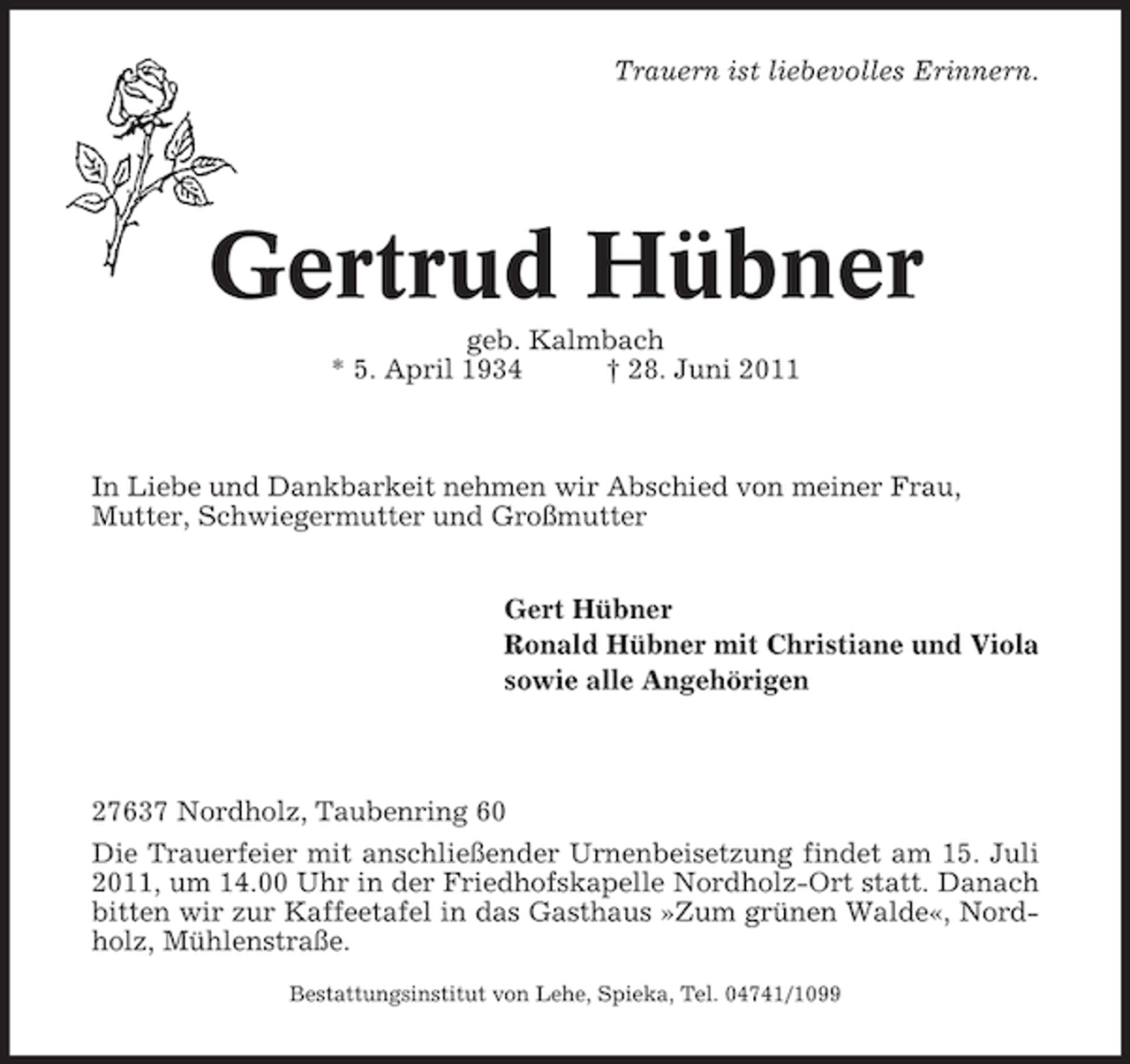 <p>Trauern ist liebevolles Erinnern.</p><p>Gertrud Hübner<br />geb. Kalmbach<br />* 5. April 1934<br />† 28. Juni 2011</p><p>In Liebe und Dankbarkeit nehmen wir Abschied von meiner Frau,<br />Mutter, Schwiegermutter und Großmutter<br />Gert Hübner<br />Ronald Hübner mit Christiane und Viola<br />sowie alle Angehörigen</p><p>27637 Nordholz, Taubenring 60<br />Die Trauerfeier mit anschließender Urnenbeisetzung findet am 15. Juli<br />2011, um 14.00 Uhr in der Friedhofskapelle Nordholz-Ort statt. Danach<br />bitten wir zur Kaffeetafel in das Gasthaus »Zum grünen Walde«, Nordholz, Mühlenstraße.<br />Bestattungsinstitut von Lehe, Spieka, Tel. 04741/1099</p>
