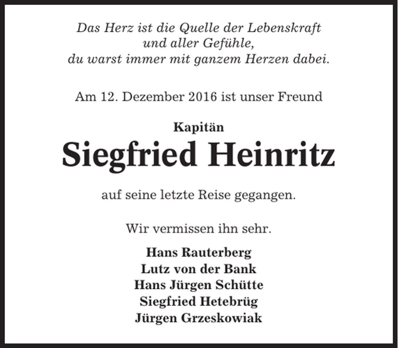 <p>Das Herz ist die Quelle der Lebenskraft<br />und aller Gefühle,<br />du warst immer mit ganzem Herzen dabei.<br />Am 12. Dezember 2016 ist unser Freund<br />Kapitän</p><p>Siegfried Heinritz<br />auf seine letzte Reise gegangen.<br />Wir vermissen ihn sehr.<br />Hans Rauterberg<br />Lutz von der Bank<br />Hans Jürgen Schütte<br />Siegfried Hetebrüg<br />Jürgen Grzeskowiak</p>