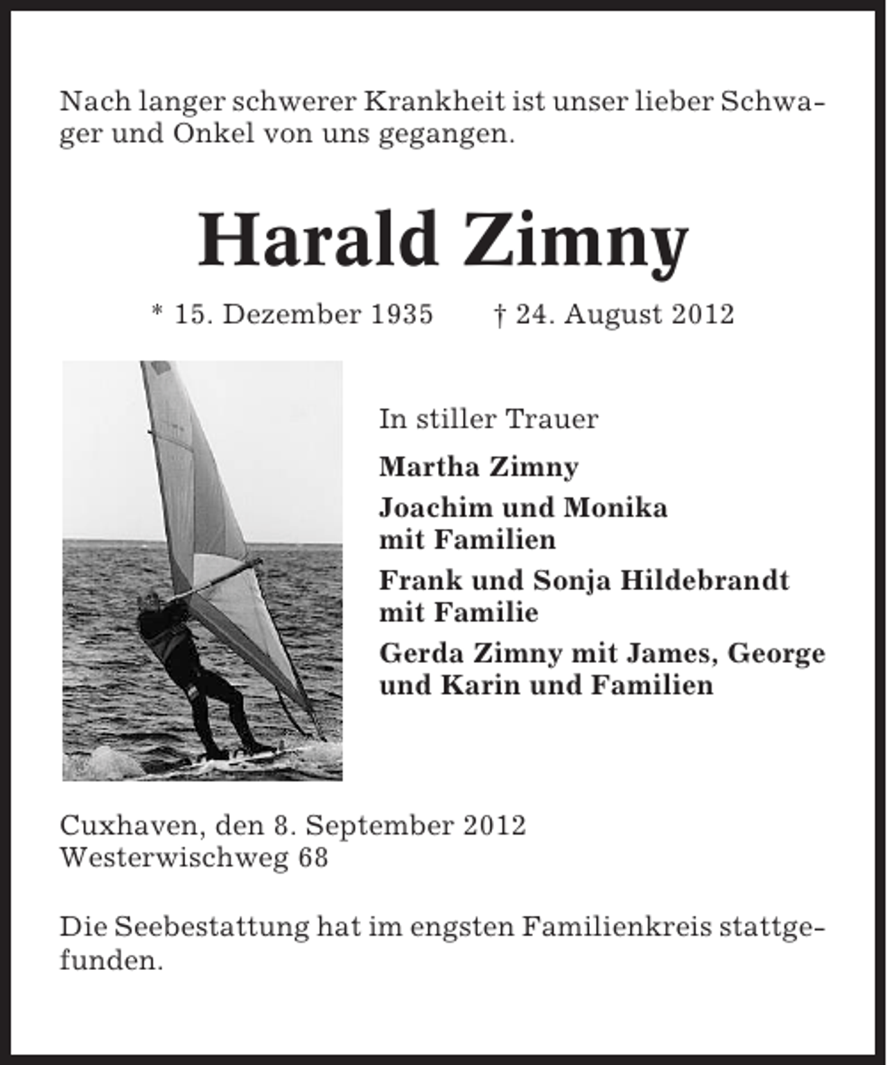 <p>Nach langer schwerer Krankheit ist unser lieber Schwager und Onkel von uns gegangen.</p><p>Harald Zimny<br />* 15. Dezember 1935</p><p>† 24. August 2012</p><p>In stiller Trauer<br />Martha Zimny<br />Joachim und Monika<br />mit Familien<br />Frank und Sonja Hildebrandt<br />mit Familie<br />Gerda Zimny mit James, George<br />und Karin und Familien</p><p>Cuxhaven, den 8. September 2012<br />Westerwischweg 68<br />Die Seebestattung hat im engsten Familienkreis stattgefunden.</p>