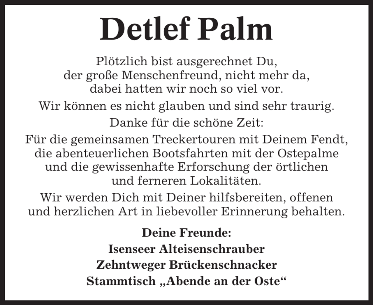 <p>Detlef Palm<br />Plötzlich bist ausgerechnet Du,<br />der große Menschenfreund, nicht mehr da,<br />dabei hatten wir noch so viel vor.<br />Wir können es nicht glauben und sind sehr traurig.<br />Danke für die schöne Zeit:<br />Für die gemeinsamen Treckertouren mit Deinem Fendt,<br />die abenteuerlichen Bootsfahrten mit der Ostepalme<br />und die gewissenhafte Erforschung der örtlichen<br />und ferneren Lokalitäten.<br />Wir werden Dich mit Deiner hilfsbereiten, offenen<br />und herzlichen Art in liebevoller Erinnerung behalten.<br />Deine Freunde:<br />Isenseer Alteisenschrauber<br />Zehntweger Brückenschnacker<br />Stammtisch „Abende an der Oste“</p>