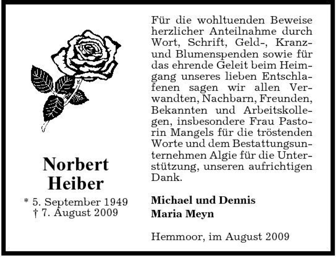<p>Norbert Heiber<br />* 5. September 1949 † 7. August 2009</p><p>Für die wohltuenden Beweise herzlicher Anteilnahme durch Wort, Schrift, Geld-, Kranzund Blumenspenden sowie für das ehrende Geleit beim Heimgang unseres lieben Entschlafenen sagen wir allen Verwandten, Nachbarn, Freunden, Bekannten und Arbeitskollegen, insbesondere Frau Pastorin Mangels für die tröstenden Worte und dem Bestattungsunternehmen Algie für die Unterstützung, unseren aufrichtigen Dank. Michael und Dennis Maria Meyn Hemmoor, im August 2009</p>