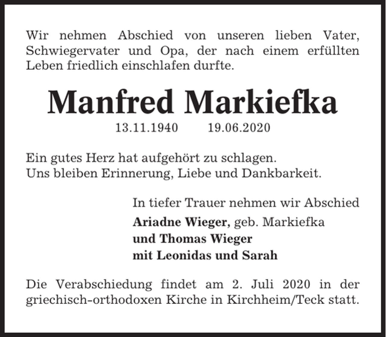 <p>Wir nehmen Abschied von unseren lieben Vater,<br />Schwiegervater und Opa, der nach einem erfüllten<br />Leben friedlich einschlafen durfte.</p><p>Manfred Markiefka<br />13.11.1940</p><p>19.06.2020</p><p>Ein gutes Herz hat aufgehört zu schlagen.<br />Uns bleiben Erinnerung, Liebe und Dankbarkeit.<br />In tiefer Trauer nehmen wir Abschied<br />Ariadne Wieger, geb. Markiefka<br />und Thomas Wieger<br />mit Leonidas und Sarah<br />Die Verabschiedung findet am 2. Juli 2020 in der<br />griechisch-orthodoxen Kirche in Kirchheim/Teck statt.</p>