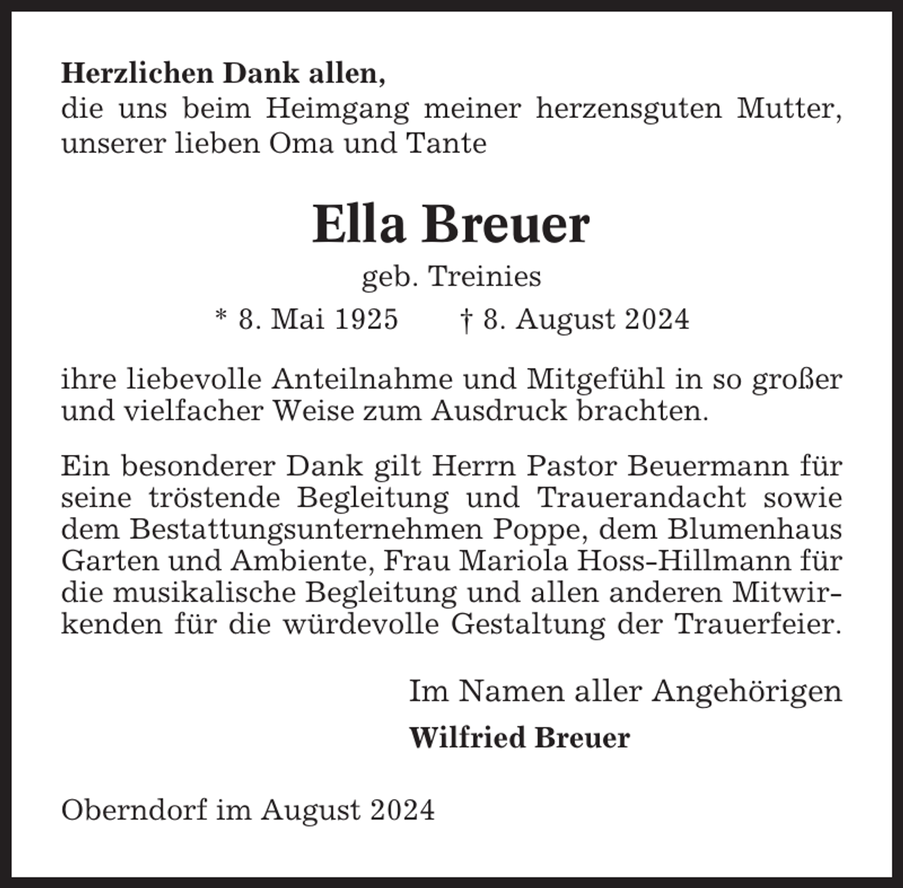 <p>Herzlichen Dank allen,<br />die uns beim Heimgang meiner herzensguten Mutter,<br />unserer lieben Oma und Tante</p><p>Ella Breuer<br />geb. Treinies<br />* 8. Mai 1925<br />† 8. August 2024<br />ihre liebevolle Anteilnahme und Mitgefühl in so großer<br />und vielfacher Weise zum Ausdruck brachten.<br />Ein besonderer Dank gilt Herrn Pastor Beuermann für<br />seine tröstende Begleitung und Trauerandacht sowie<br />dem Bestattungsunternehmen Poppe, dem Blumenhaus<br />Garten und Ambiente, Frau Mariola Hoss-Hillmann für<br />die musikalische Begleitung und allen anderen Mitwirkenden für die würdevolle Gestaltung der Trauerfeier.</p><p>Im Namen aller Angehörigen<br />Wilfried Breuer<br />Oberndorf im August 2024</p>