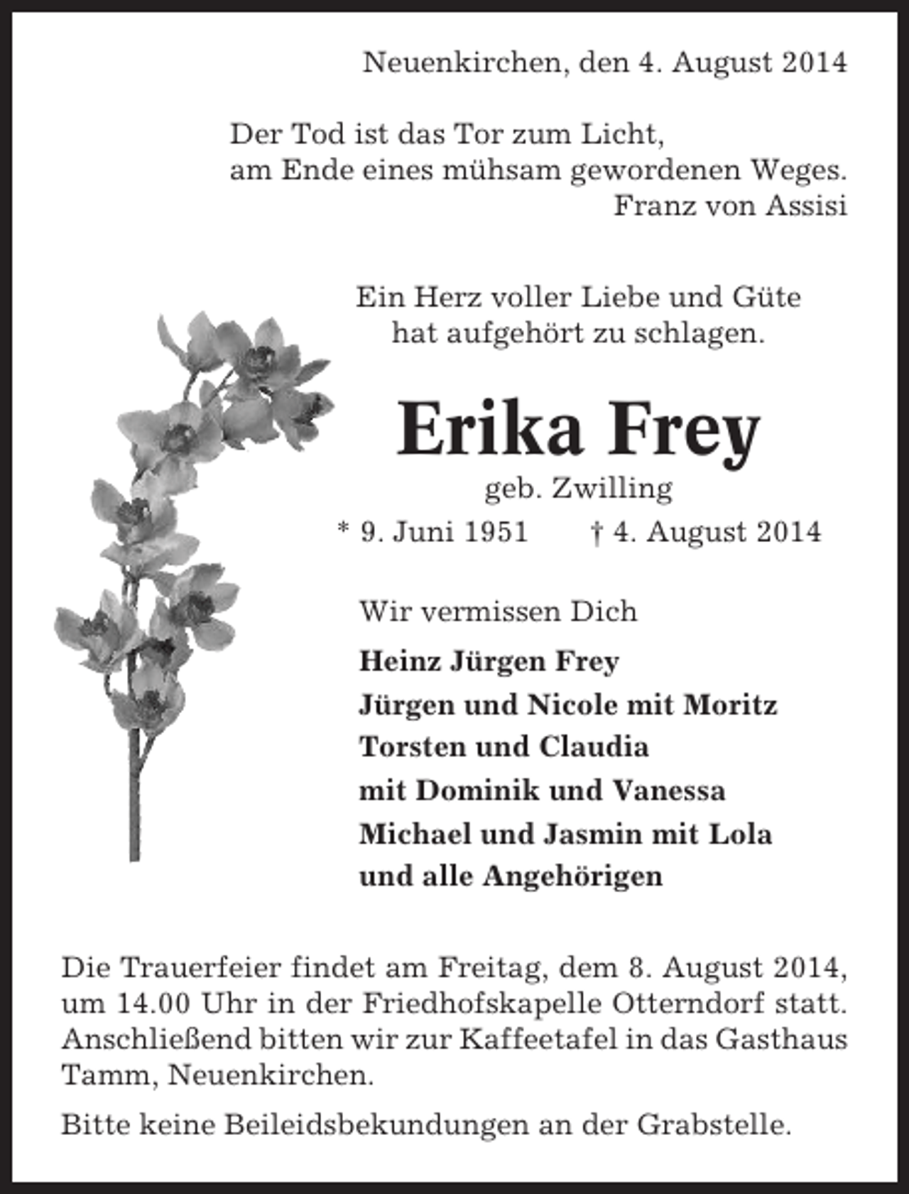 <p>Neuenkirchen, den 4. August 2014<br />Der Tod ist das Tor zum Licht,<br />am Ende eines mühsam gewordenen Weges.<br />Franz von Assisi<br />Ein Herz voller Liebe und Güte<br />hat aufgehört zu schlagen.</p><p>Erika Frey<br />geb. Zwilling<br />* 9. Juni 1951<br />† 4. August 2014<br />Wir vermissen Dich<br />Heinz Jürgen Frey<br />Jürgen und Nicole mit Moritz<br />Torsten und Claudia<br />mit Dominik und Vanessa<br />Michael und Jasmin mit Lola<br />und alle Angehörigen<br />Die Trauerfeier findet am Freitag, dem 8. August 2014,<br />um 14.00 Uhr in der Friedhofskapelle Otterndorf statt.<br />Anschließend bitten wir zur Kaffeetafel in das Gasthaus<br />Tamm, Neuenkirchen.<br />Bitte keine Beileidsbekundungen an der Grabstelle.</p>