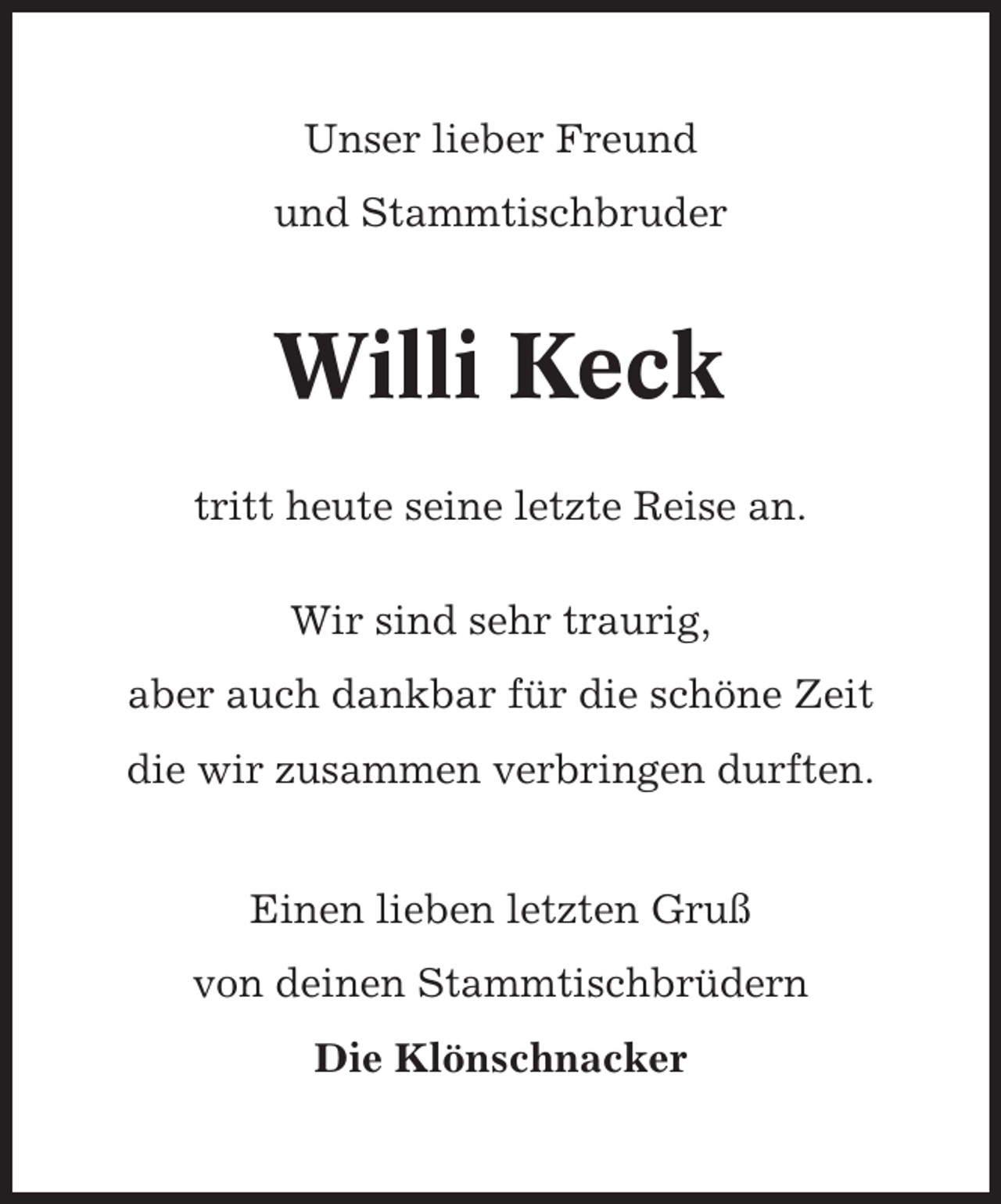 <p>Unser lieber Freund<br />und Stammtischbruder</p><p>Willi Keck<br />tritt heute seine letzte Reise an.<br />Wir sind sehr traurig,<br />aber auch dankbar für die schöne Zeit<br />die wir zusammen verbringen durften.<br />Einen lieben letzten Gruß<br />von deinen Stammtischbrüdern<br />Die Klönschnacker</p>