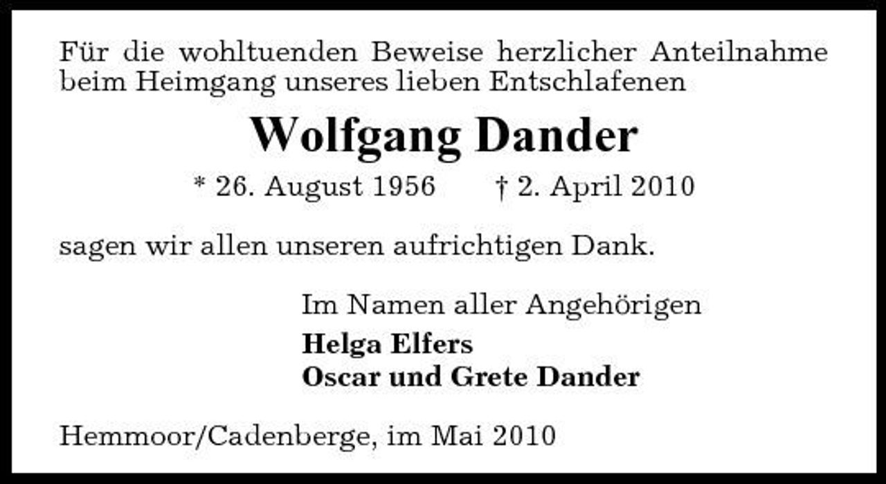 <p>Für die wohltuenden Beweise herzlicher Anteilnahme beim Heimgang unseres lieben Entschlafenen</p><p>Wolfgang Dander<br />* 26. August 1956 † 2. April 2010 sagen wir allen unseren aufrichtigen Dank. Im Namen aller Angehörigen Helga Elfers Oscar und Grete Dander Hemmoor/Cadenberge, im Mai 2010</p>