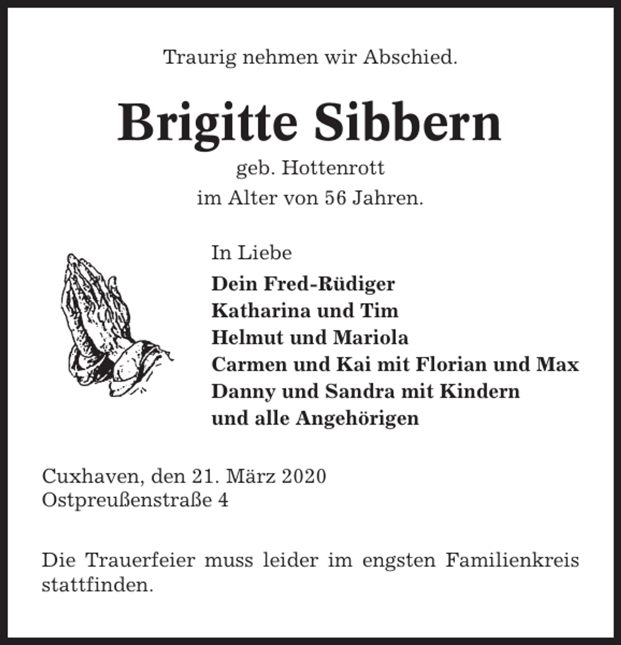 <p>Traurig nehmen wir Abschied.</p><p>Brigitte Sibbern<br />geb. Hottenrott<br />im Alter von 56 Jahren.<br />In Liebe<br />Dein Fred-Rüdiger<br />Katharina und Tim<br />Helmut und Mariola<br />Carmen und Kai mit Florian und Max<br />Danny und Sandra mit Kindern<br />und alle Angehörigen<br />Cuxhaven, den 21. März 2020<br />Ostpreußenstraße 4<br />Die Trauerfeier muss leider im engsten Familienkreis<br />stattfinden.</p>