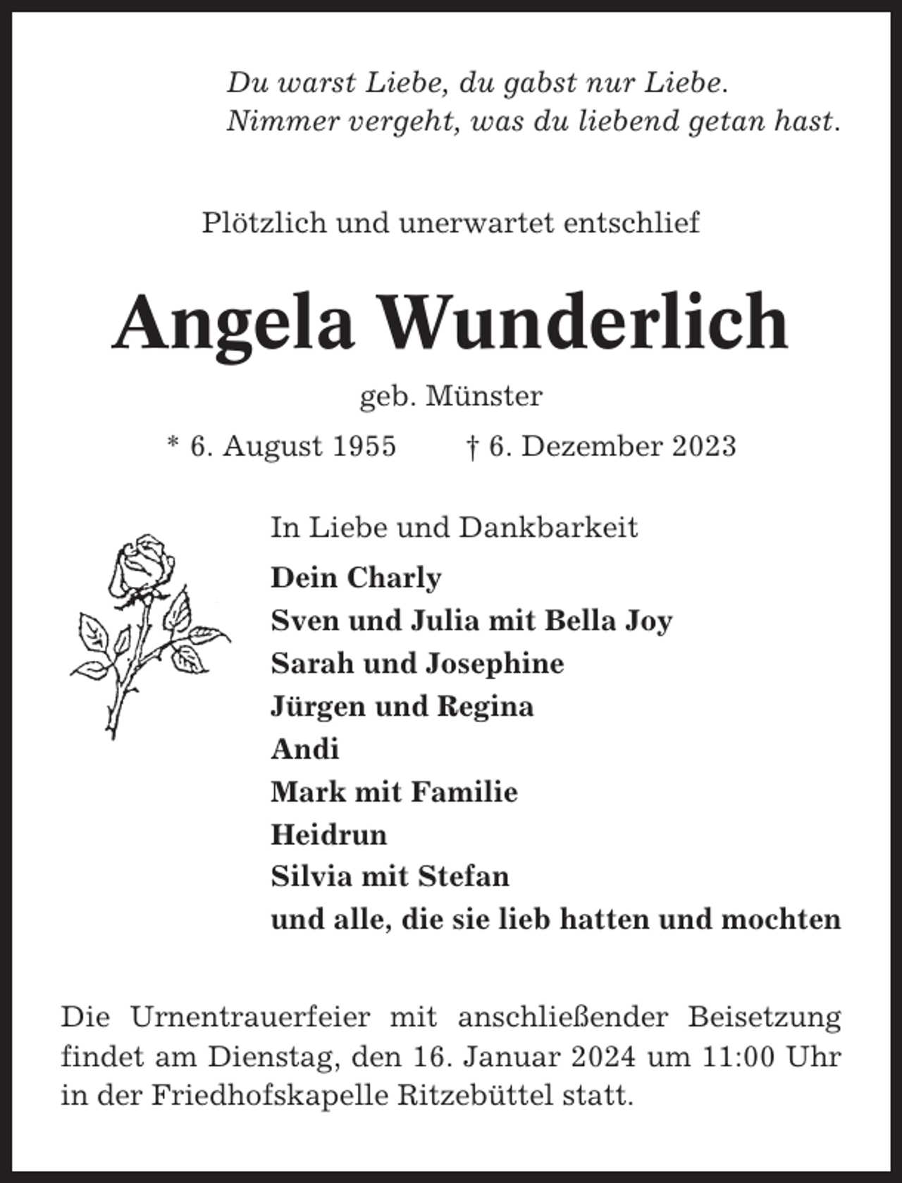 <p>Du warst Liebe, du gabst nur Liebe.<br />Nimmer vergeht, was du liebend getan hast.<br />Plötzlich und unerwartet entschlief</p><p>Angela Wunderlich<br />geb. Münster<br />* 6. August 1955</p><p>† 6. Dezember 2023</p><p>In Liebe und Dankbarkeit<br />Dein Charly<br />Sven und Julia mit Bella Joy<br />Sarah und Josephine<br />Jürgen und Regina<br />Andi<br />Mark mit Familie<br />Heidrun<br />Silvia mit Stefan<br />und alle, die sie lieb hatten und mochten<br />Die Urnentrauerfeier mit anschließender Beisetzung<br />findet am Dienstag, den 16. Januar 2024 um 11:00 Uhr<br />in der Friedhofskapelle Ritzebüttel statt.</p>