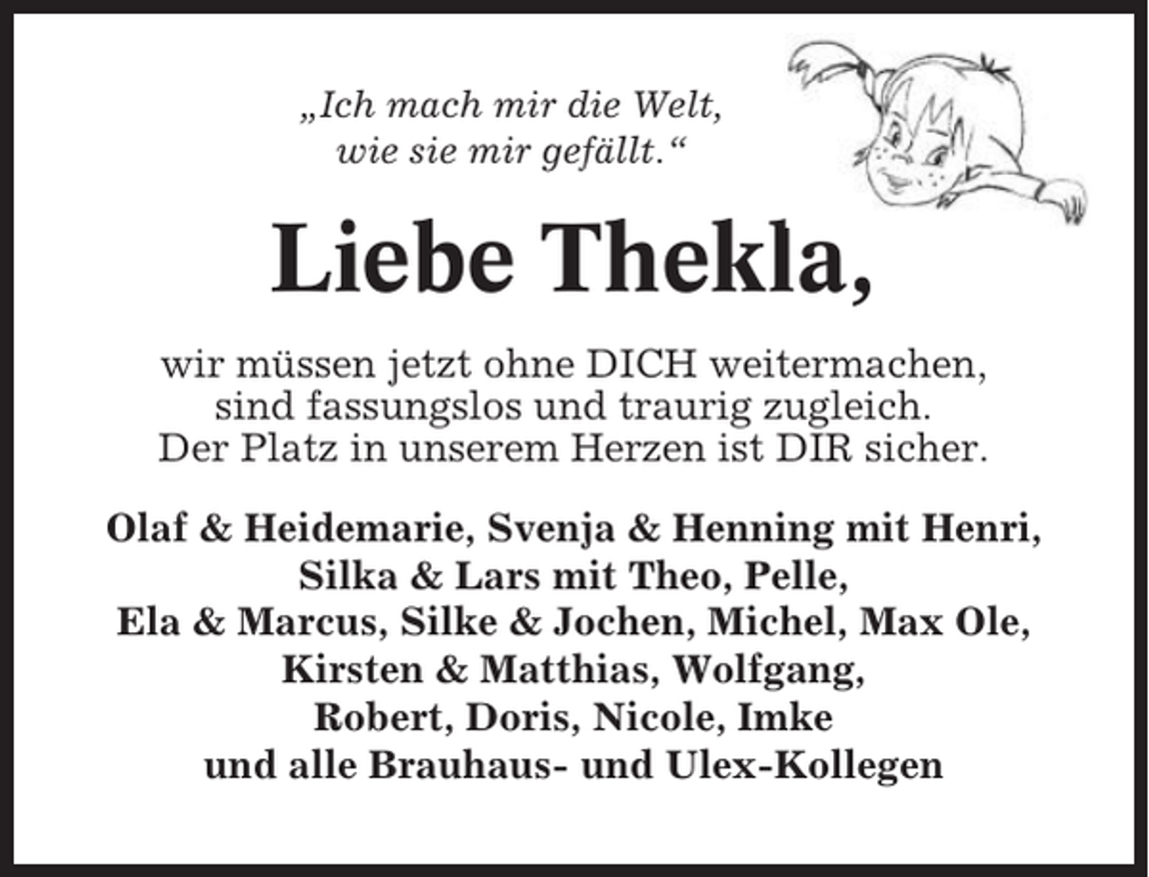 <p>„Ich mach mir die Welt,<br />wie sie mir gefällt.“</p><p>Liebe Thekla,<br />wir müssen jetzt ohne DICH weitermachen,<br />sind fassungslos und traurig zugleich.<br />Der Platz in unserem Herzen ist DIR sicher.<br />Olaf &amp; Heidemarie, Svenja &amp; Henning mit Henri,<br />Silka &amp; Lars mit Theo, Pelle,<br />Ela &amp; Marcus, Silke &amp; Jochen, Michel, Max Ole,<br />Kirsten &amp; Matthias, Wolfgang,<br />Robert, Doris, Nicole, Imke<br />und alle Brauhaus- und Ulex-Kollegen</p>