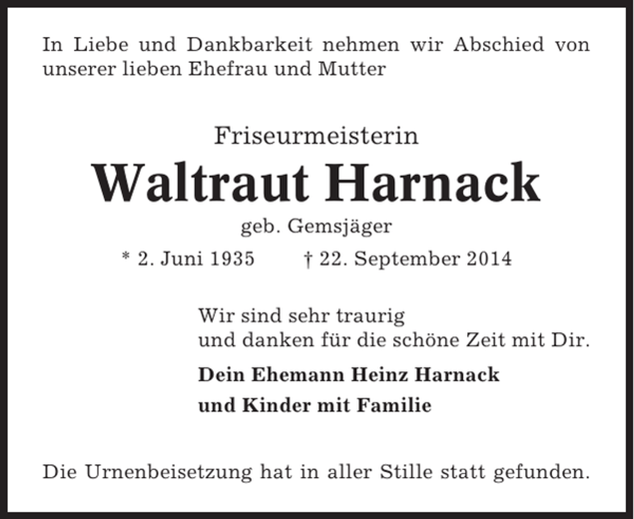 <p>In Liebe und Dankbarkeit nehmen wir Abschied von<br />unserer lieben Ehefrau und Mutter</p><p>Friseurmeisterin</p><p>Waltraut Harnack<br />geb. Gemsjäger<br />* 2. Juni 1935</p><p>† 22. September 2014</p><p>Wir sind sehr traurig<br />und danken für die schöne Zeit mit Dir.<br />Dein Ehemann Heinz Harnack<br />und Kinder mit Familie<br />Die Urnenbeisetzung hat in aller Stille statt gefunden.</p>