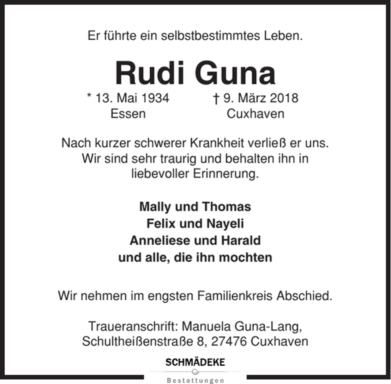 <p>Er führte ein selbstbestimmtes Leben.</p><p>Rudi Guna<br />* 13. Mai 1934<br />Essen</p><p>† 9. März 2018<br />Cuxhaven</p><p>Nach kurzer schwerer Krankheit verließ er uns.<br />Wir sind sehr traurig und behalten ihn in<br />liebevoller Erinnerung.<br />Mally und Thomas<br />Felix und Nayeli<br />Anneliese und Harald<br />und alle, die ihn mochten<br />Wir nehmen im engsten Familienkreis Abschied.<br />Traueranschrift: Manuela Guna-Lang,<br />Schultheißenstraße 8, 27476 Cuxhaven</p>