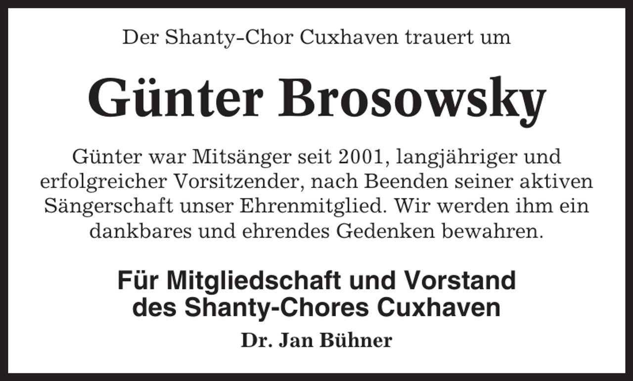 <p>Der Shanty-Chor Cuxhaven trauert um</p><p>Günter Brosowsky<br />Günter war Mitsänger seit 2001, langjähriger und<br />erfolgreicher Vorsitzender, nach Beenden seiner aktiven<br />Sängerschaft unser Ehrenmitglied. Wir werden ihm ein<br />dankbares und ehrendes Gedenken bewahren.</p><p>Für Mitgliedschaft und Vorstand<br />des Shanty-Chores Cuxhaven<br />Dr. Jan Bühner</p>