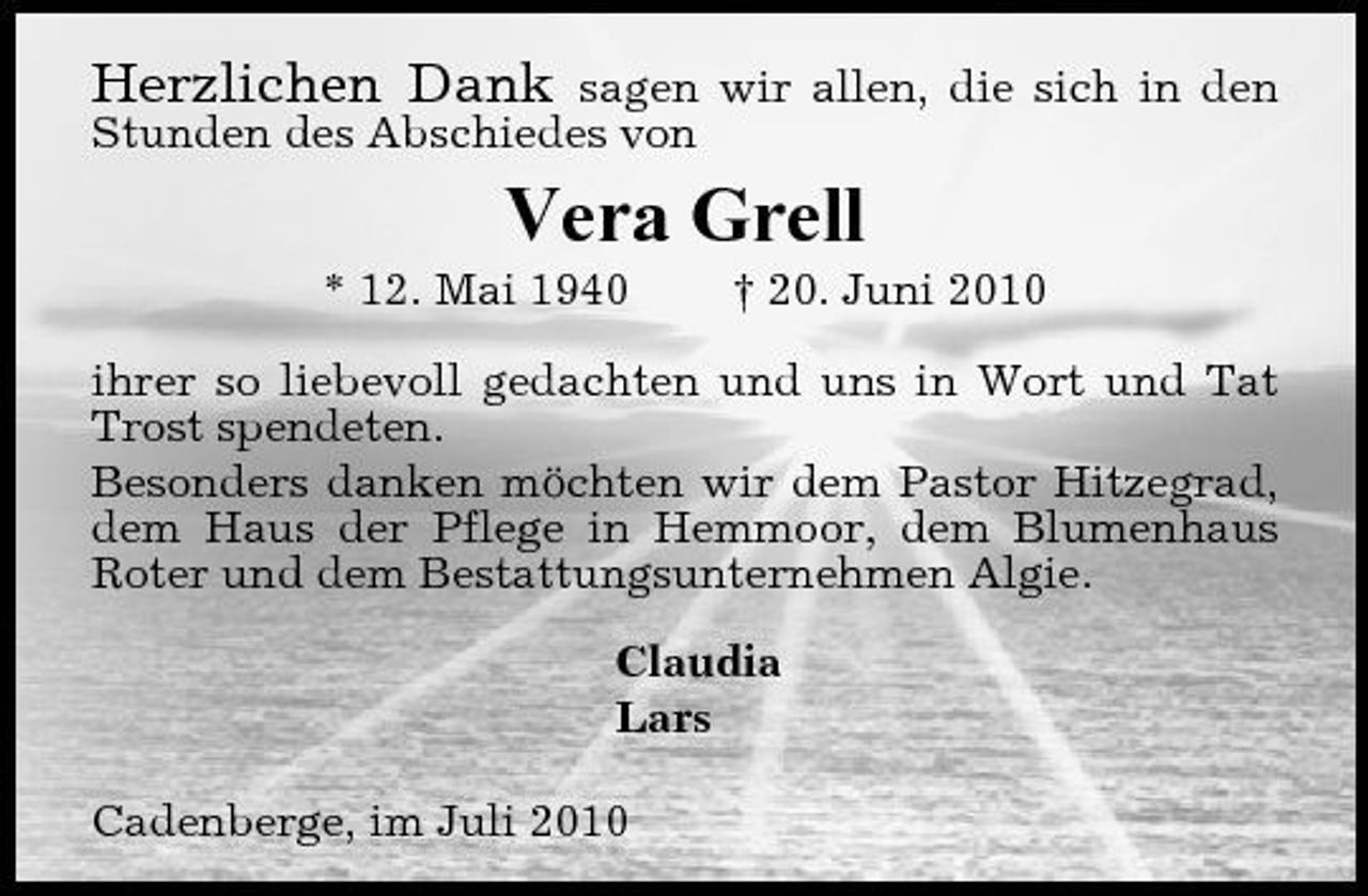 <p>Herzlichen Dank</p><p>sagen wir allen, die sich in den Stunden des Abschiedes von</p><p>Vera Grell<br />* 12. Mai 1940 † 20. Juni 2010 ihrer so liebevoll gedachten und uns in Wort und Tat Trost spendeten. Besonders danken möchten wir dem Pastor Hitzegrad, dem Haus der Pflege in Hemmoor, dem Blumenhaus Roter und dem Bestattungsunternehmen Algie. Claudia Lars Cadenberge, im Juli 2010</p>