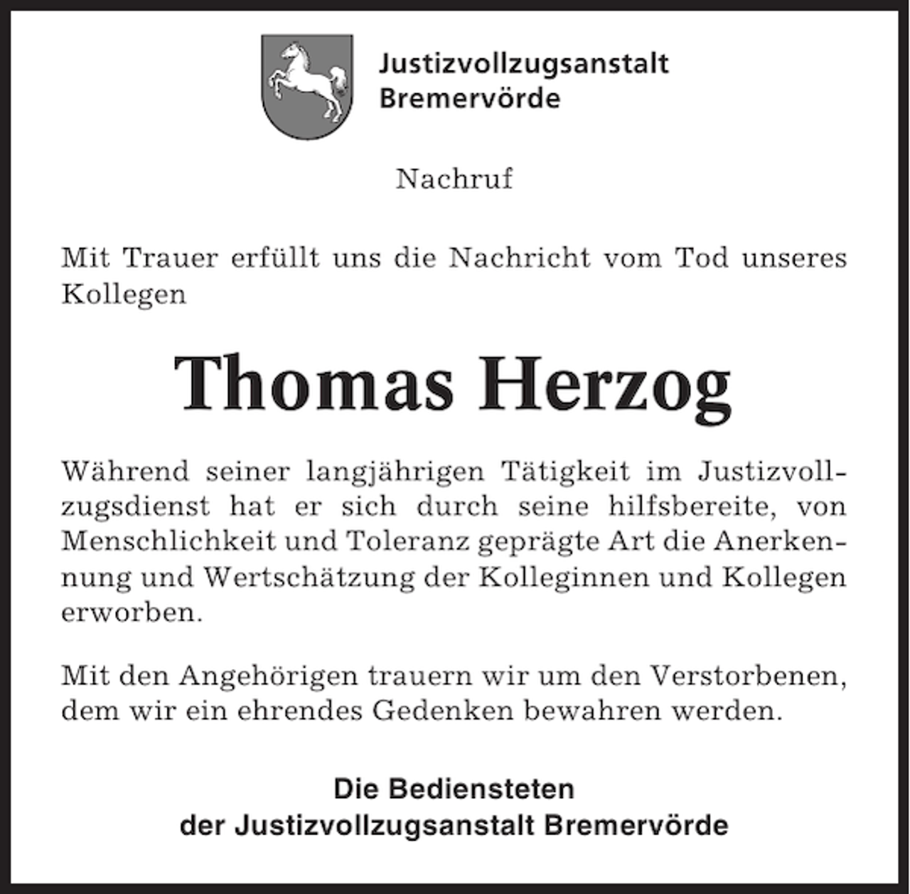 <p>Justizvollzugsanstalt<br />Bremervörde<br />Nachruf<br />Mit Trauer erfüllt uns die Nachricht vom Tod unseres<br />Kollegen</p><p>Thomas Herzog<br />Während seiner langjährigen Tätigkeit im Justizvollzugsdienst hat er sich durch seine hilfsbereite, von<br />Menschlichkeit und Toleranz geprägte Art die Anerkennung und Wertschätzung der Kolleginnen und Kollegen<br />erworben.<br />Mit den Angehörigen trauern wir um den Verstorbenen,<br />dem wir ein ehrendes Gedenken bewahren werden.<br />Die Bediensteten<br />der Justizvollzugsanstalt Bremervörde</p>