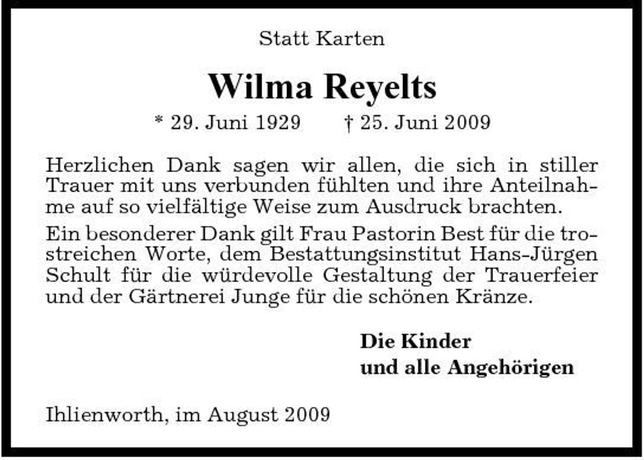 <p>Statt Karten</p><p>Wilma Reyelts<br />* 29. Juni 1929 † 25. Juni 2009 Herzlichen Dank sagen wir allen, die sich in stiller Trauer mit uns verbunden fühlten und ihre Anteilnahme auf so vielfältige Weise zum Ausdruck brachten. Ein besonderer Dank gilt Frau Pastorin Best für die trostreichen Worte, dem Bestattungsinstitut Hans-Jürgen Schult für die würdevolle Gestaltung der Trauerfeier und der Gärtnerei Junge für die schönen Kränze. Die Kinder und alle Angehörigen Ihlienworth, im August 2009</p>