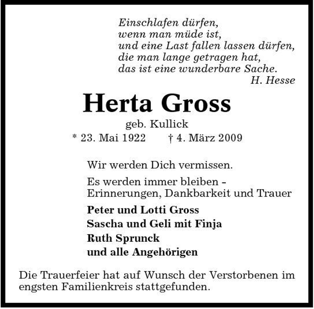 <p>Einschlafen dürfen, wenn man müde ist, und eine Last fallen lassen dürfen, die man lange getragen hat, das ist eine wunderbare Sache. H. Hesse</p><p>Herta Gross<br />geb. Kullick * 23. Mai 1922 † 4. März 2009 Wir werden Dich vermissen. Es werden immer bleiben Erinnerungen, Dankbarkeit und Trauer Peter und Lotti Gross Sascha und Geli mit Finja Ruth Sprunck und alle Angehörigen Die Trauerfeier hat auf Wunsch der Verstorbenen im engsten Familienkreis stattgefunden.</p>