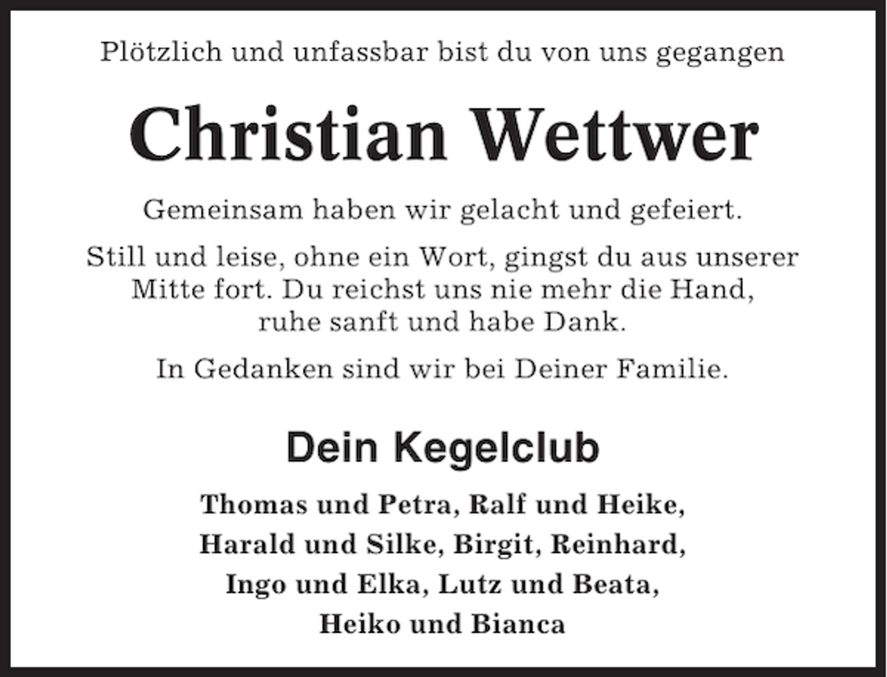 <p>Plötzlich und unfassbar bist du von uns gegangen</p><p>Christian Wettwer<br />Gemeinsam haben wir gelacht und gefeiert.<br />Still und leise, ohne ein Wort, gingst du aus unserer<br />Mitte fort. Du reichst uns nie mehr die Hand,<br />ruhe sanft und habe Dank.<br />In Gedanken sind wir bei Deiner Familie.</p><p>Dein Kegelclub<br />Thomas und Petra, Ralf und Heike,<br />Harald und Silke, Birgit, Reinhard,<br />Ingo und Elka, Lutz und Beata,<br />Heiko und Bianca</p>