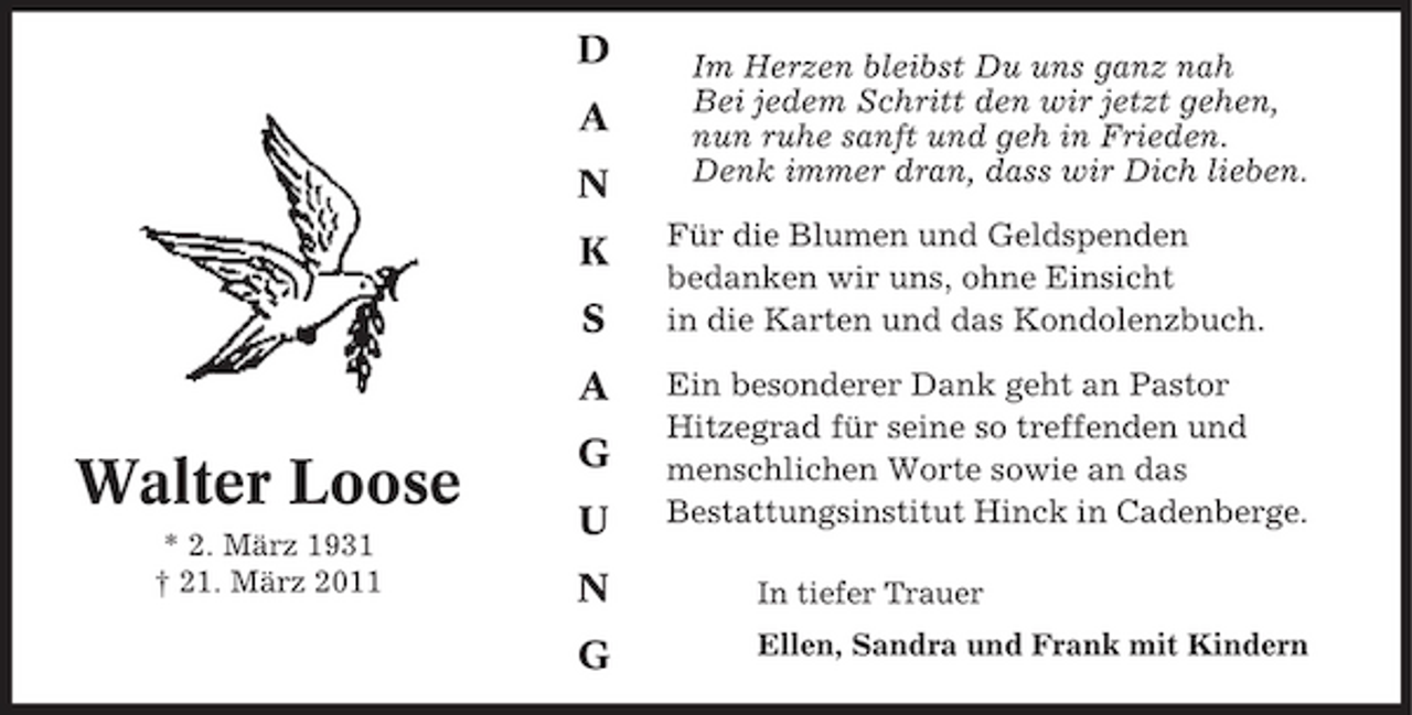 <p>D A N K S A</p><p>Im Herzen bleibst Du uns ganz nah Bei jedem Schritt den wir jetzt gehen, nun ruhe sanft und geh in Frieden. Denk immer dran, dass wir Dich lieben. Für die Blumen und Geldspenden bedanken wir uns, ohne Einsicht in die Karten und das Kondolenzbuch. Ein besonderer Dank geht an Pastor Hitzegrad für seine so treffenden und menschlichen Worte sowie an das Bestattungsinstitut Hinck in Cadenberge.<br />In tiefer Trauer Ellen, Sandra und Frank mit Kindern</p><p>Walter Loose<br />* 2. März 1931 † 21. März 2011</p><p>G U N G</p>