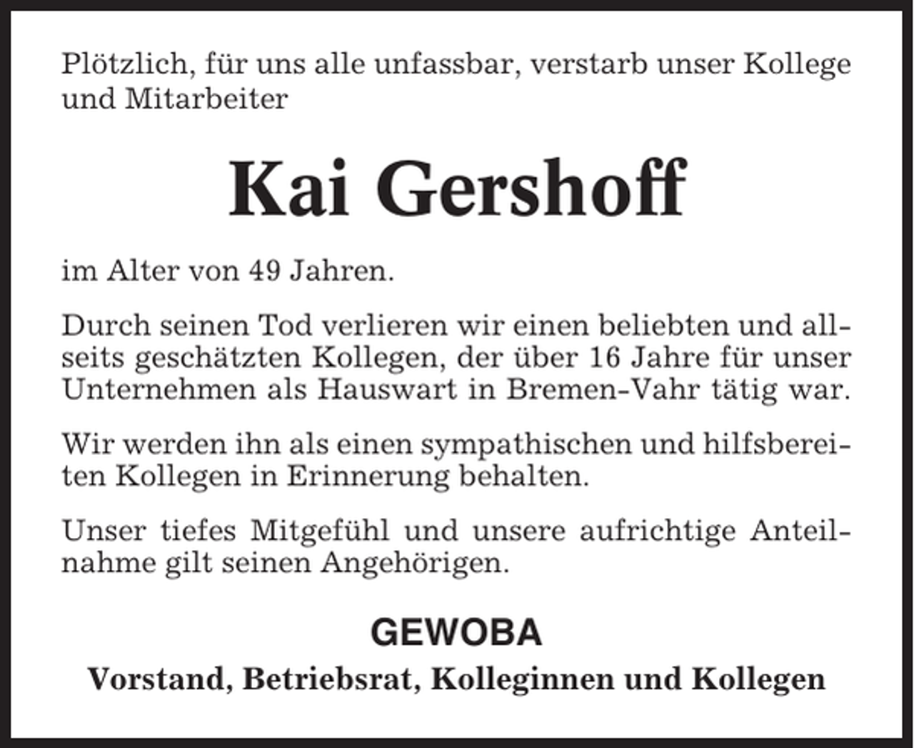 <p>Plötzlich, für uns alle unfassbar, verstarb unser Kollege<br />und Mitarbeiter</p><p>Kai Gershoff<br />im Alter von 49 Jahren.<br />Durch seinen Tod verlieren wir einen beliebten und allseits geschätzten Kollegen, der über 16 Jahre für unser<br />Unternehmen als Hauswart in Bremen-Vahr tätig war.<br />Wir werden ihn als einen sympathischen und hilfsbereiten Kollegen in Erinnerung behalten.<br />Unser tiefes Mitgefühl und unsere aufrichtige Anteilnahme gilt seinen Angehörigen.</p><p>GEWOBA<br />Vorstand, Betriebsrat, Kolleginnen und Kollegen</p>