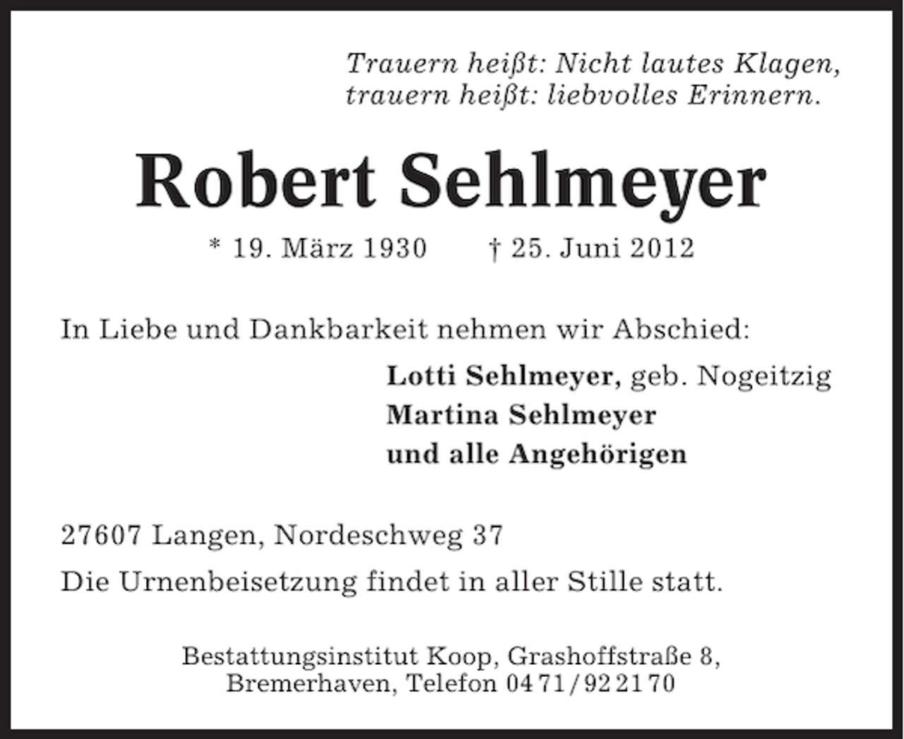 <p>Trauern heißt: Nicht lautes Klagen,<br />trauern heißt: liebvolles Erinnern.</p><p>Robert Sehlmeyer<br />* 19. März 1930</p><p>† 25. Juni 2012</p><p>In Liebe und Dankbarkeit nehmen wir Abschied:<br />Lotti Sehlmeyer, geb. Nogeitzig<br />Martina Sehlmeyer<br />und alle Angehörigen<br />27607 Langen, Nordeschweg 37<br />Die Urnenbeisetzung findet in aller Stille statt.<br />Bestattungsinstitut Koop, Grashoffstraße 8,<br />Bremerhaven, Telefon 04 71 / 91 70</p>