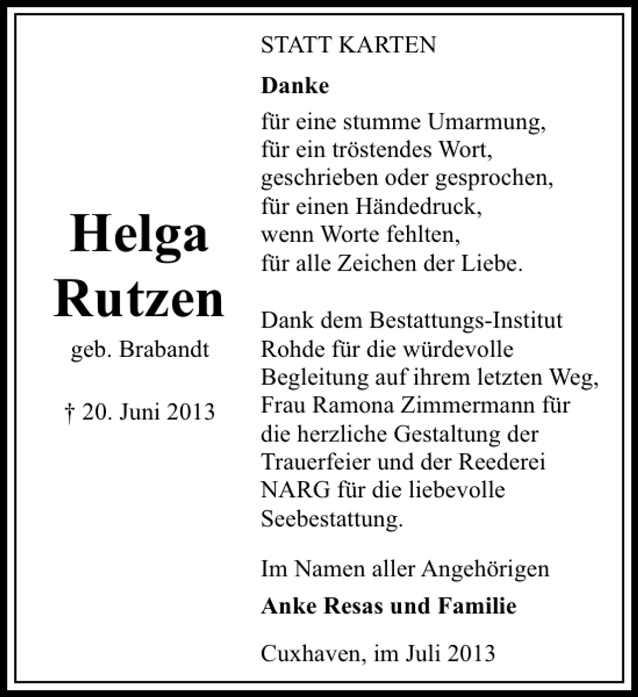 <p>STATT KARTEN</p><p>Helga<br />Rutzen<br />geb. Brabandt</p><p>† 20. Juni 2013</p><p>Danke<br />für eine stumme Umarmung,<br />für ein tröstendes Wort,<br />geschrieben oder gesprochen,<br />für einen Händedruck,<br />wenn Worte fehlten,<br />für alle Zeichen der Liebe.<br />Dank dem Bestattungs-Institut<br />Rohde für die würdevolle<br />Begleitung auf ihrem letzten Weg,<br />Frau Ramona Zimmermann für<br />die herzliche Gestaltung der<br />Trauerfeier und der Reederei<br />NARG für die liebevolle<br />Seebestattung.<br />Im Namen aller Angehörigen<br />Anke Resas und Familie<br />Cuxhaven, im Juli 2013</p>