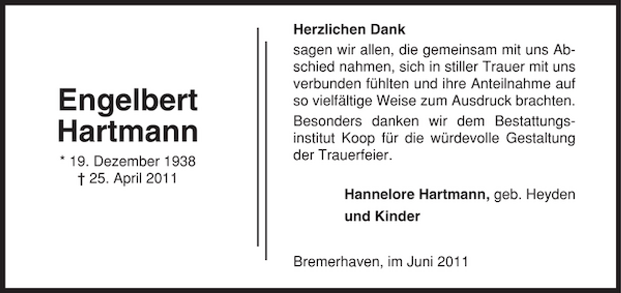 <p>Engelbert Hartmann<br />* 19. Dezember 1938 † 25. April 2011</p><p>Herzlichen Dank sagen wir allen, die gemeinsam mit uns Abschied nahmen, sich in stiller Trauer mit uns verbunden fühlten und ihre Anteilnahme auf so vielfältige Weise zum Ausdruck brachten. Besonders danken wir dem Bestattungsinstitut Koop für die würdevolle Gestaltung der Trauerfeier. Hannelore Hartmann, geb. Heyden und Kinder Bremerhaven, im Juni 2011</p>