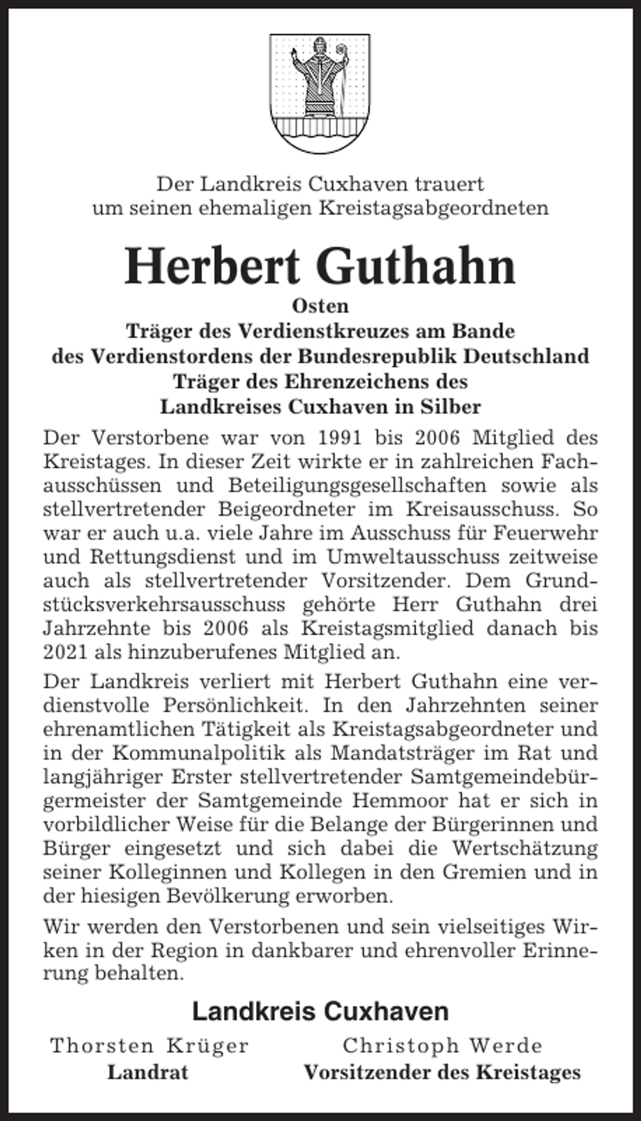 <p>Der Landkreis Cuxhaven trauert<br />um seinen ehemaligen Kreistagsabgeordneten</p><p>Herbert Guthahn<br />Osten<br />Träger des Verdienstkreuzes am Bande<br />des Verdienstordens der Bundesrepublik Deutschland<br />Träger des Ehrenzeichens des<br />Landkreises Cuxhaven in Silber<br />Der Verstorbene war von 1991 bis 2006 Mitglied des<br />Kreistages. In dieser Zeit wirkte er in zahlreichen Fachausschüssen und Beteiligungsgesellschaften sowie als<br />stellvertretender Beigeordneter im Kreisausschuss. So<br />war er auch u.a. viele Jahre im Ausschuss für Feuerwehr<br />und Rettungsdienst und im Umweltausschuss zeitweise<br />auch als stellvertretender Vorsitzender. Dem Grundstücksverkehrsausschuss gehörte Herr Guthahn drei<br />Jahrzehnte bis 2006 als Kreistagsmitglied danach bis<br />2021 als hinzuberufenes Mitglied an.<br />Der Landkreis verliert mit Herbert Guthahn eine verdienstvolle Persönlichkeit. In den Jahrzehnten seiner<br />ehrenamtlichen Tätigkeit als Kreistagsabgeordneter und<br />in der Kommunalpolitik als Mandatsträger im Rat und<br />langjähriger Erster stellvertretender Samtgemeindebürgermeister der Samtgemeinde Hemmoor hat er sich in<br />vorbildlicher Weise für die Belange der Bürgerinnen und<br />Bürger eingesetzt und sich dabei die Wertschätzung<br />seiner Kolleginnen und Kollegen in den Gremien und in<br />der hiesigen Bevölkerung erworben.<br />Wir werden den Verstorbenen und sein vielseitiges Wirken in der Region in dankbarer und ehrenvoller Erinnerung behalten.</p><p>Landkreis Cuxhaven<br />Thorsten Krüger<br />Landrat</p><p>Christoph Werde<br />Vorsitzender des Kreistages</p>