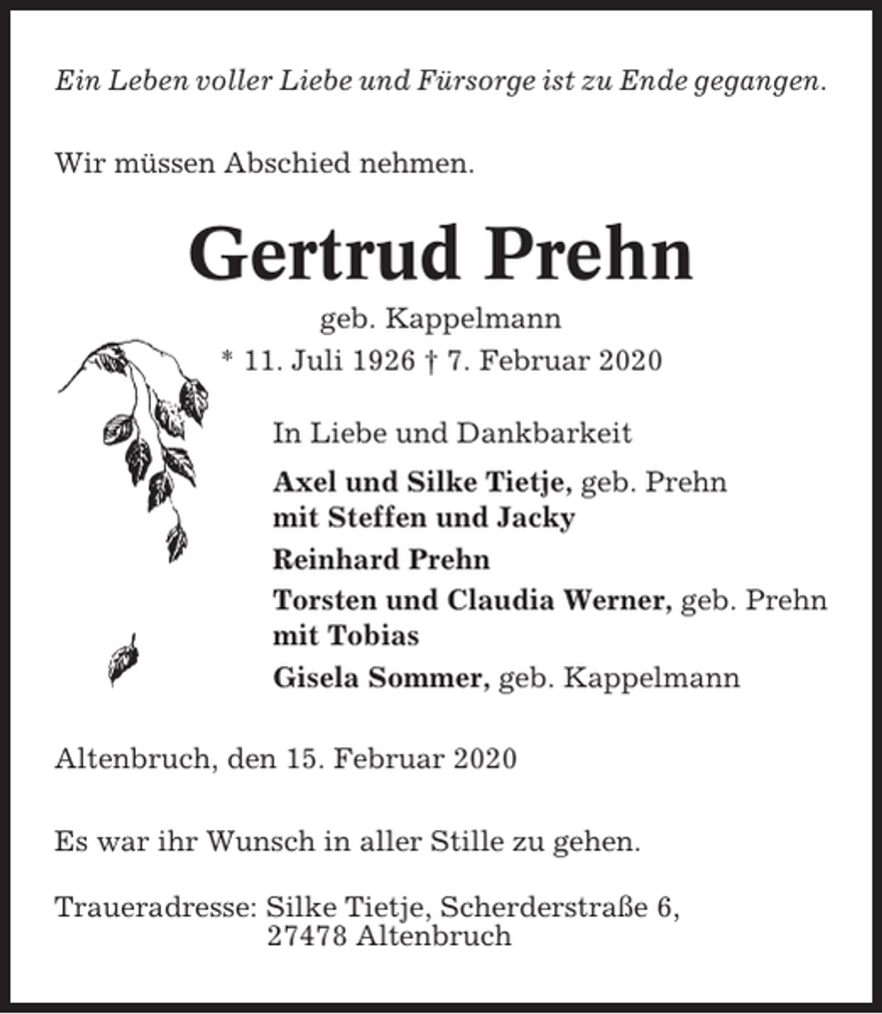 <p>Ein Leben voller Liebe und Fürsorge ist zu Ende gegangen.<br />Wir müssen Abschied nehmen.</p><p>Gertrud Prehn<br />geb. Kappelmann<br />* 11. Juli 1926 † 7. Februar 2020<br />In Liebe und Dankbarkeit<br />Axel und Silke Tietje, geb. Prehn<br />mit Steffen und Jacky<br />Reinhard Prehn<br />Torsten und Claudia Werner, geb. Prehn<br />mit Tobias<br />Gisela Sommer, geb. Kappelmann<br />Altenbruch, den 15. Februar 2020<br />Es war ihr Wunsch in aller Stille zu gehen.<br />Traueradresse: Silke Tietje, Scherderstraße 6,<br />27478 Altenbruch</p>