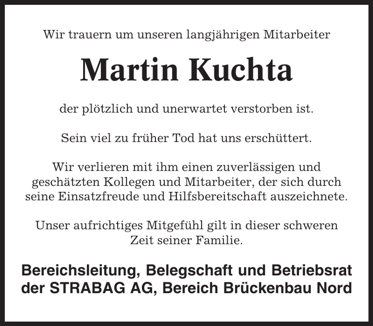 <p>Wir trauern um unseren langjährigen Mitarbeiter</p><p>Martin Kuchta<br />der plötzlich und unerwartet verstorben ist.<br />Sein viel zu früher Tod hat uns erschüttert.<br />Wir verlieren mit ihm einen zuverlässigen und<br />geschätzten Kollegen und Mitarbeiter, der sich durch<br />seine Einsatzfreude und Hilfsbereitschaft auszeichnete.<br />Unser aufrichtiges Mitgefühl gilt in dieser schweren<br />Zeit seiner Familie.</p><p>Bereichsleitung, Belegschaft und Betriebsrat<br />der STRABAG AG, Bereich Brückenbau Nord</p>