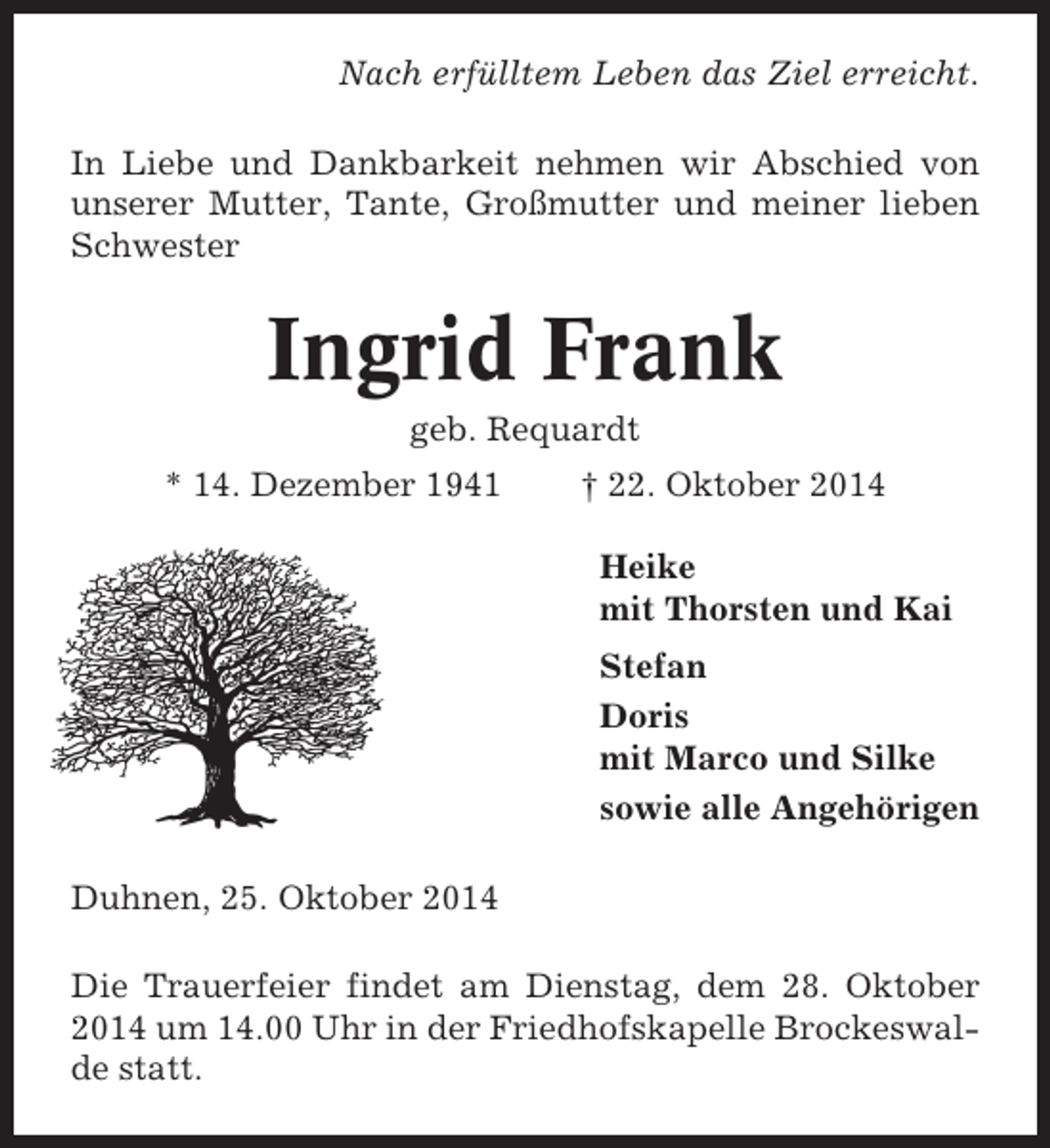 <p>Nach erfülltem Leben das Ziel erreicht.<br />In Liebe und Dankbarkeit nehmen wir Abschied von<br />unserer Mutter, Tante, Großmutter und meiner lieben<br />Schwester</p><p>Ingrid Frank<br />geb. Requardt<br />* 14. Dezember 1941</p><p>† 22. Oktober 2014<br />Heike<br />mit Thorsten und Kai<br />Stefan<br />Doris<br />mit Marco und Silke<br />sowie alle Angehörigen</p><p>Duhnen, 25. Oktober 2014<br />Die Trauerfeier findet am Dienstag, dem 28. Oktober<br />2014 um 14.00 Uhr in der Friedhofskapelle Brockeswalde statt.</p>