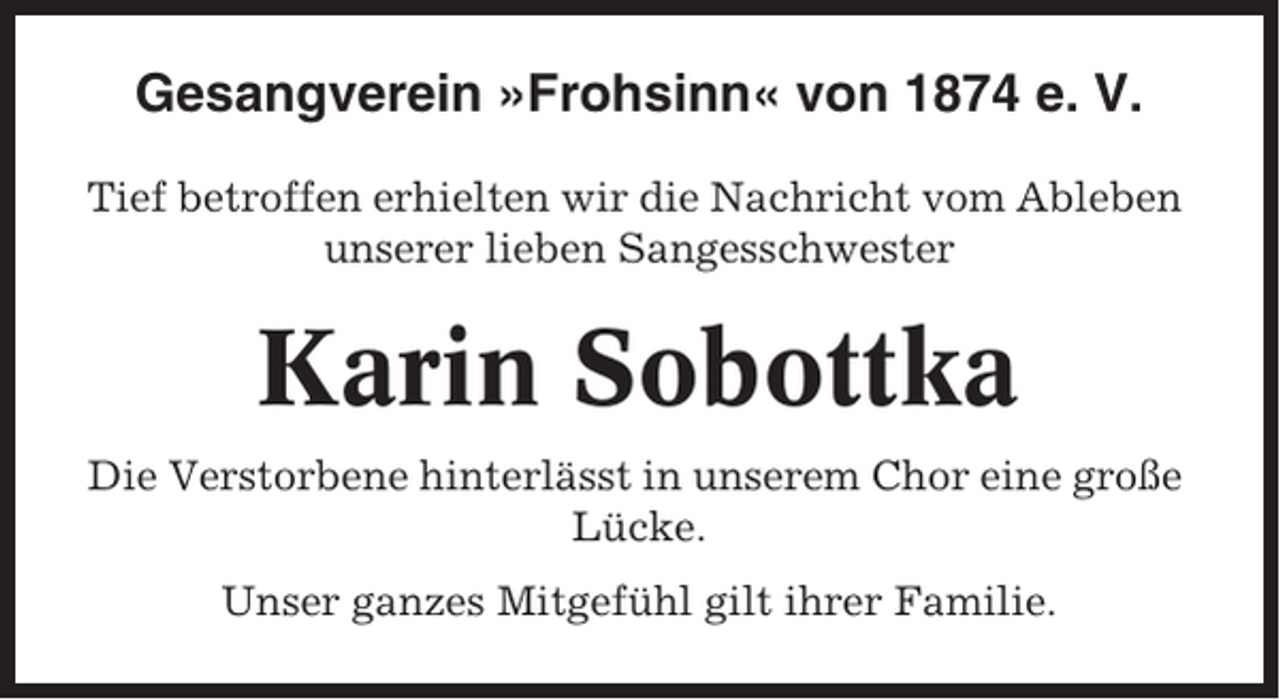 <p>Gesangverein »Frohsinn« von 1874 e. V.<br />Tief betroffen erhielten wir die Nachricht vom Ableben<br />unserer lieben Sangesschwester</p><p>Karin Sobottka<br />Die Verstorbene hinterlässt in unserem Chor eine große<br />Lücke.<br />Unser ganzes Mitgefühl gilt ihrer Familie.</p>