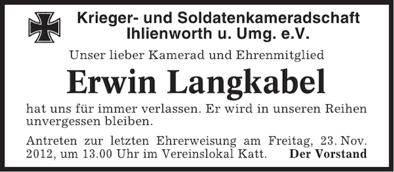 <p>Krieger- und Soldatenkameradschaft<br />Ihlienworth u. Umg. e.V.<br />Unser lieber Kamerad und Ehrenmitglied</p><p>Erwin Langkabel<br />hat uns für immer verlassen. Er wird in unseren Reihen<br />unvergessen bleiben.<br />Antreten zur letzten Ehrerweisung am Freitag, 23. Nov.<br />2012, um 13.00 Uhr im Vereinslokal Katt.<br />Der Vorstand</p>