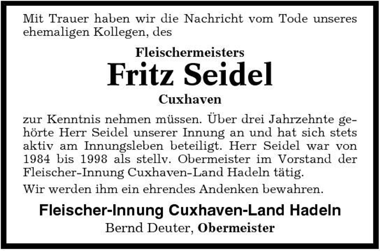 <p>Mit Trauer haben wir die Nachricht vom Tode unseres ehemaligen Kollegen, des</p><p>Fleischermeisters</p><p>Fritz Seidel<br />Cuxhaven<br />zur Kenntnis nehmen müssen. Über drei Jahrzehnte gehörte Herr Seidel unserer Innung an und hat sich stets aktiv am Innungsleben beteiligt. Herr Seidel war von 1984 bis 1998 als stellv. Obermeister im Vorstand der Fleischer-Innung Cuxhaven-Land Hadeln tätig. Wir werden ihm ein ehrendes Andenken bewahren.</p><p>Fleischer-Innung Cuxhaven-Land Hadeln<br />Bernd Deuter, Obermeister</p>
