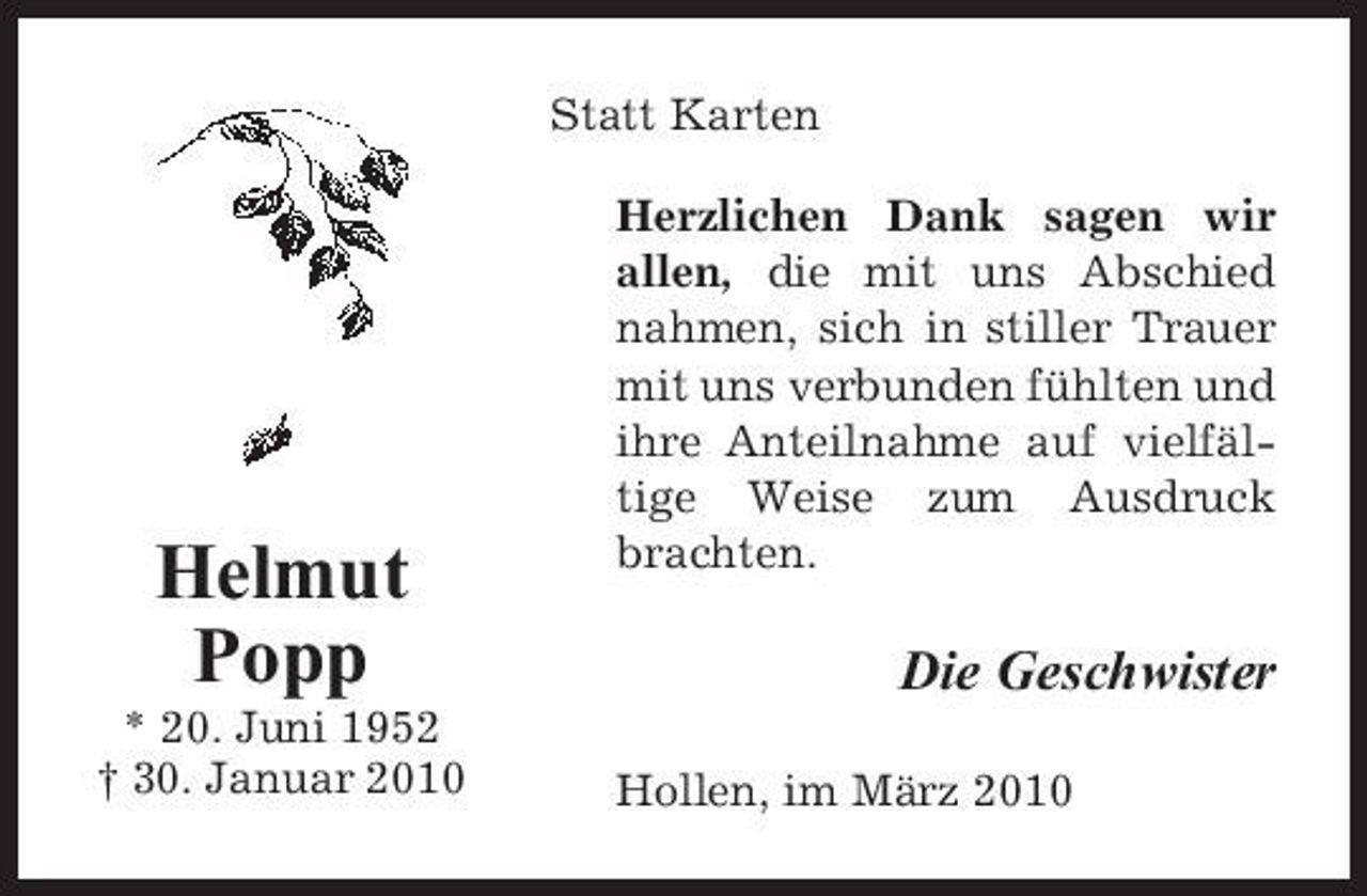 <p>Statt Karten Herzlichen Dank sagen wir allen, die mit uns Abschied nahmen, sich in stiller Trauer mit uns verbunden fühlten und ihre Anteilnahme auf vielfältige Weise zum Ausdruck brachten.</p><p>Helmut Popp<br />* 20. Juni 1952 † 30. Januar 2010</p><p>Die Geschwister<br />Hollen, im März 2010</p>
