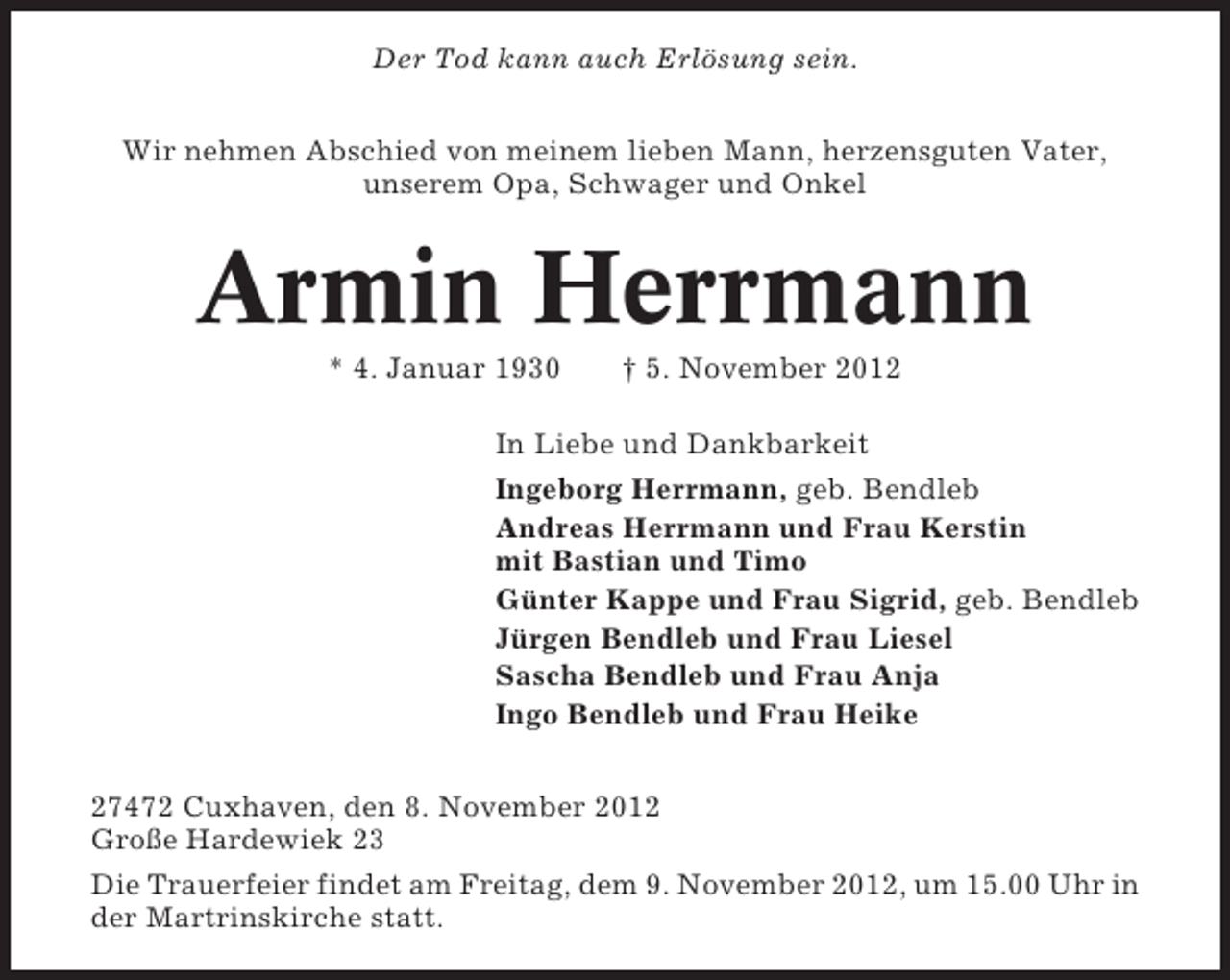 <p>Der Tod kann auch Erlösung sein.<br />Wir nehmen Abschied von meinem lieben Mann, herzensguten Vater,<br />unserem Opa, Schwager und Onkel</p>
<p>Armin Herrmann<br />* 4. Januar 1930</p>
<p>† 5. November 2012</p>
<p>In Liebe und Dankbarkeit<br />Ingeborg Herrmann, geb. Bendleb<br />Andreas Herrmann und Frau Kerstin<br />mit Bastian und Timo<br />Günter Kappe und Frau Sigrid, geb. Bendleb<br />Jürgen Bendleb und Frau Liesel<br />Sascha Bendleb und Frau Anja<br />Ingo Bendleb und Frau Heike<br />27472 Cuxhaven, den 8. November 2012<br />Große Hardewiek 23<br />Die Trauerfeier findet am Freitag, dem 9. November 2012, um 15.00 Uhr in<br />der Martrinskirche statt.</p>