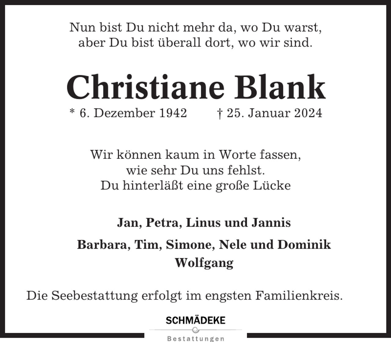 <p>Nun bist Du nicht mehr da, wo Du warst,<br />aber Du bist überall dort, wo wir sind.</p><p>Christiane Blank<br />* 6. Dezember 1942</p><p>† 25. Januar 2024</p><p>Wir können kaum in Worte fassen,<br />wie sehr Du uns fehlst.<br />Du hinterläßt eine große Lücke<br />Jan, Petra, Linus und Jannis<br />Barbara, Tim, Simone, Nele und Dominik<br />Wolfgang<br />Die Seebestattung erfolgt im engsten Familienkreis.</p>