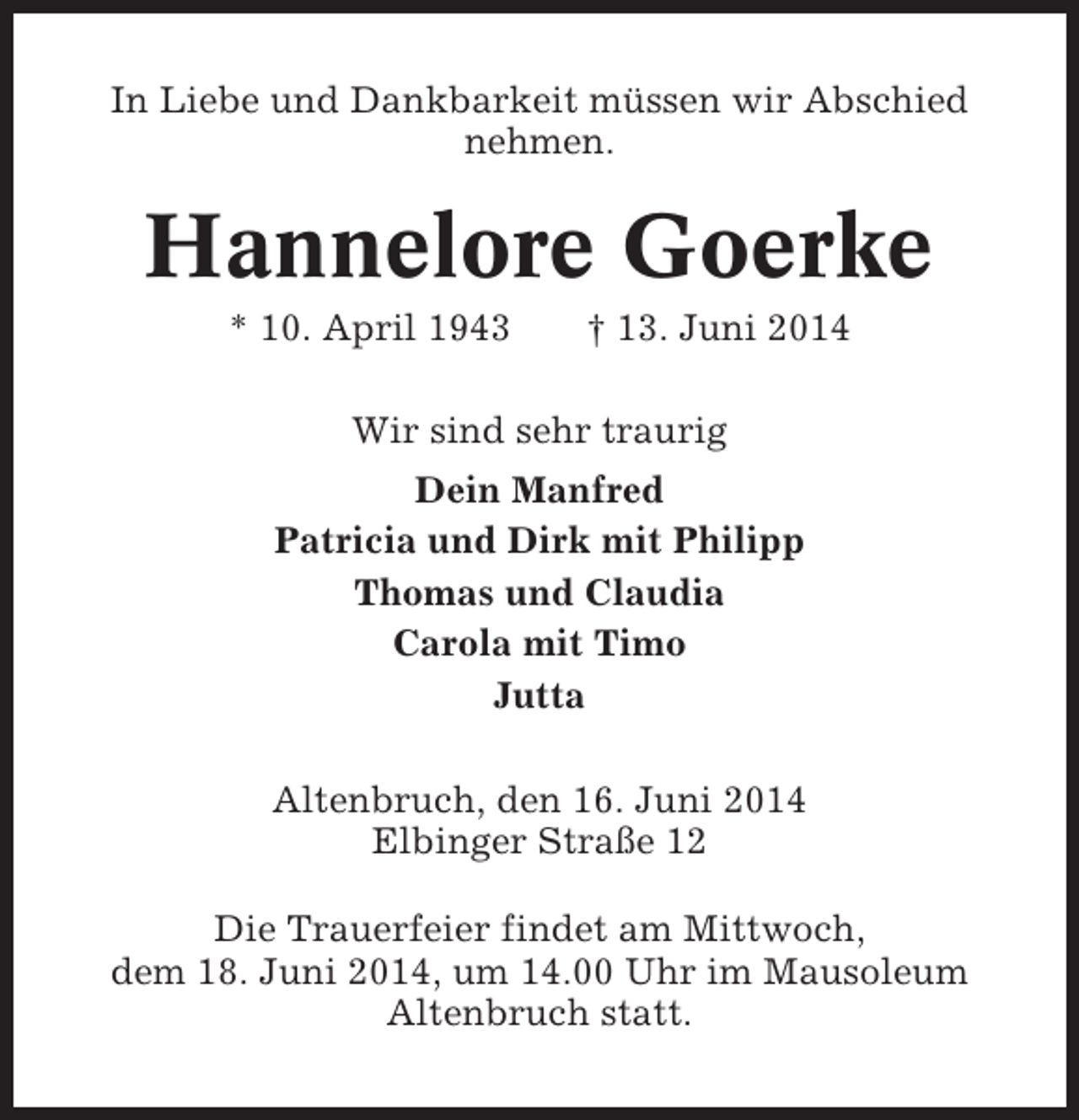 <p>In Liebe und Dankbarkeit müssen wir Abschied<br />nehmen.</p><p>Hannelore Goerke<br />* 10. April 1943</p><p>† 13. Juni 2014</p><p>Wir sind sehr traurig<br />Dein Manfred<br />Patricia und Dirk mit Philipp<br />Thomas und Claudia<br />Carola mit Timo<br />Jutta<br />Altenbruch, den 16. Juni 2014<br />Elbinger Straße 12<br />Die Trauerfeier findet am Mittwoch,<br />dem 18. Juni 2014, um 14.00 Uhr im Mausoleum<br />Altenbruch statt.</p>