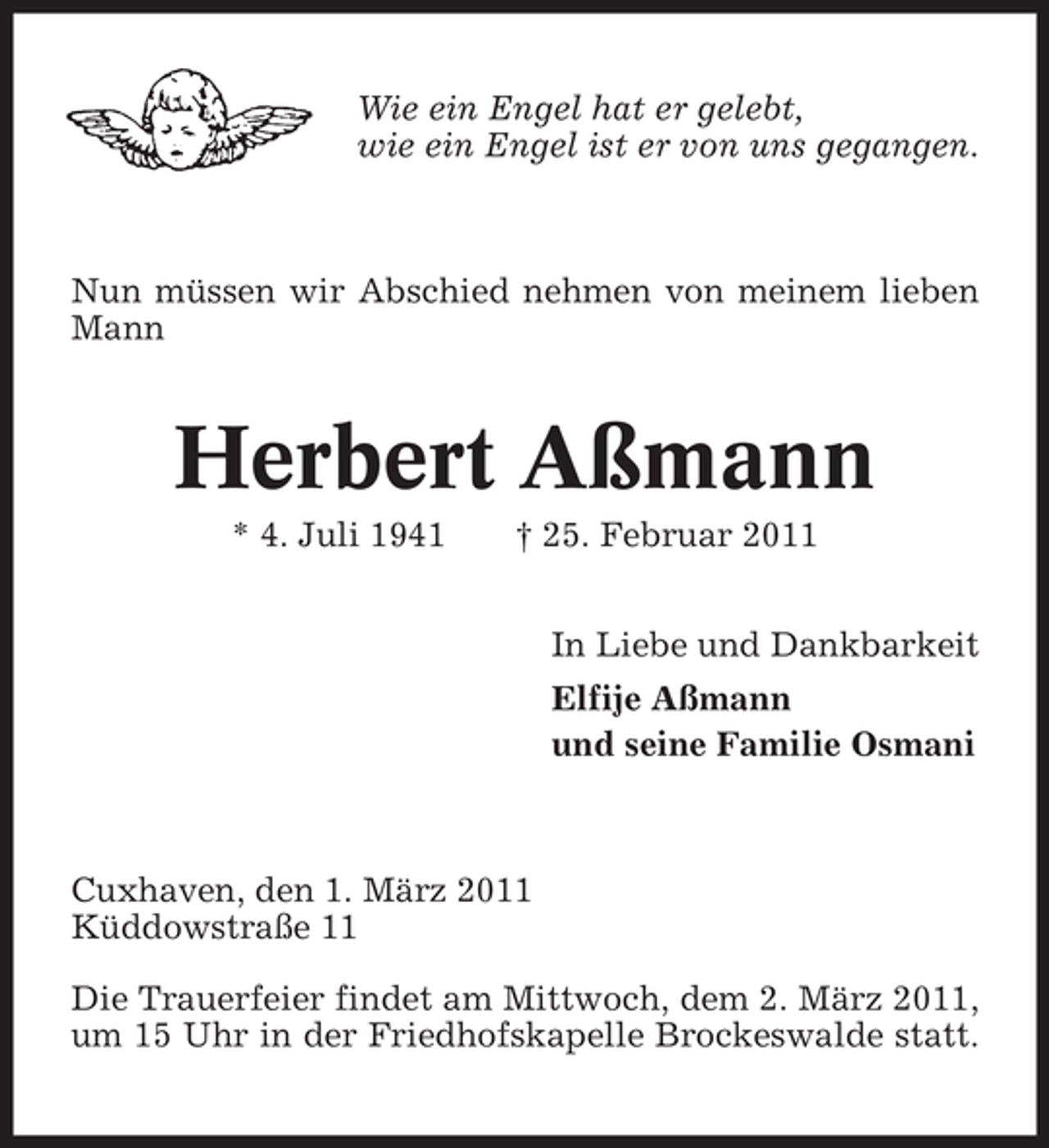 <p>Wie ein Engel hat er gelebt, wie ein Engel ist er von uns gegangen.</p><p>Nun müssen wir Abschied nehmen von meinem lieben Mann</p><p>Herbert Aßmann<br />* 4. Juli 1941 † 25. Februar 2011 In Liebe und Dankbarkeit Elfije Aßmann und seine Familie Osmani</p><p>Cuxhaven, den 1. März 2011 Küddowstraße 11 Die Trauerfeier findet am Mittwoch, dem 2. März 2011, um 15 Uhr in der Friedhofskapelle Brockeswalde statt.</p>