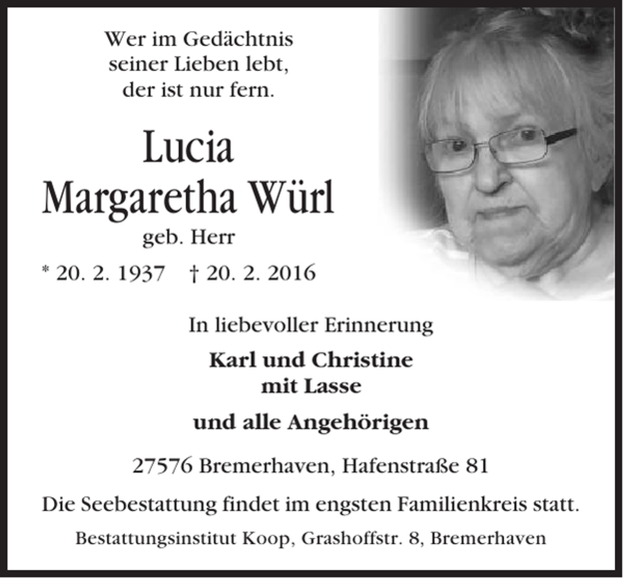 <p>Wer im Gedächtnis<br />seiner Lieben lebt,<br />der ist nur fern.</p><p>Lucia<br />Margaretha Würl<br />geb. Herr<br />* 20. 2. 1937 † 20. 2. 2016<br />In liebevoller Erinnerung<br />Karl und Christine<br />mit Lasse<br />und alle Angehörigen<br />27576 Bremerhaven, Hafenstraße 81<br />Die Seebestattung findet im engsten Familienkreis statt.<br />Bestattungsinstitut Koop, Grashoffstr. 8, Bremerhaven</p>