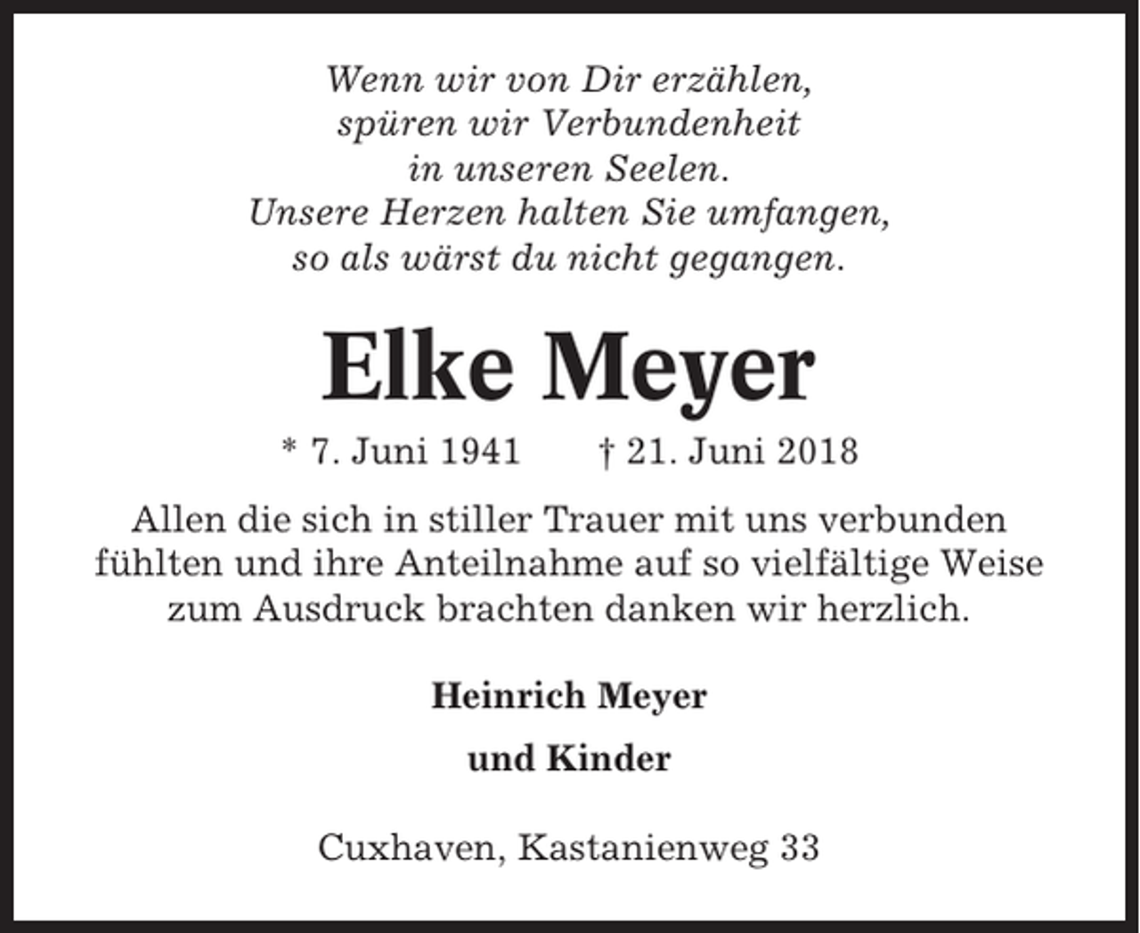 <p>Wenn wir von Dir erzählen,<br />spüren wir Verbundenheit<br />in unseren Seelen.<br />Unsere Herzen halten Sie umfangen,<br />so als wärst du nicht gegangen.</p><p>Elke Meyer<br />* 7. Juni 1941</p><p>† 21. Juni 2018</p><p>Allen die sich in stiller Trauer mit uns verbunden<br />fühlten und ihre Anteilnahme auf so vielfältige Weise<br />zum Ausdruck brachten danken wir herzlich.<br />Heinrich Meyer<br />und Kinder<br />Cuxhaven, Kastanienweg 33</p>
