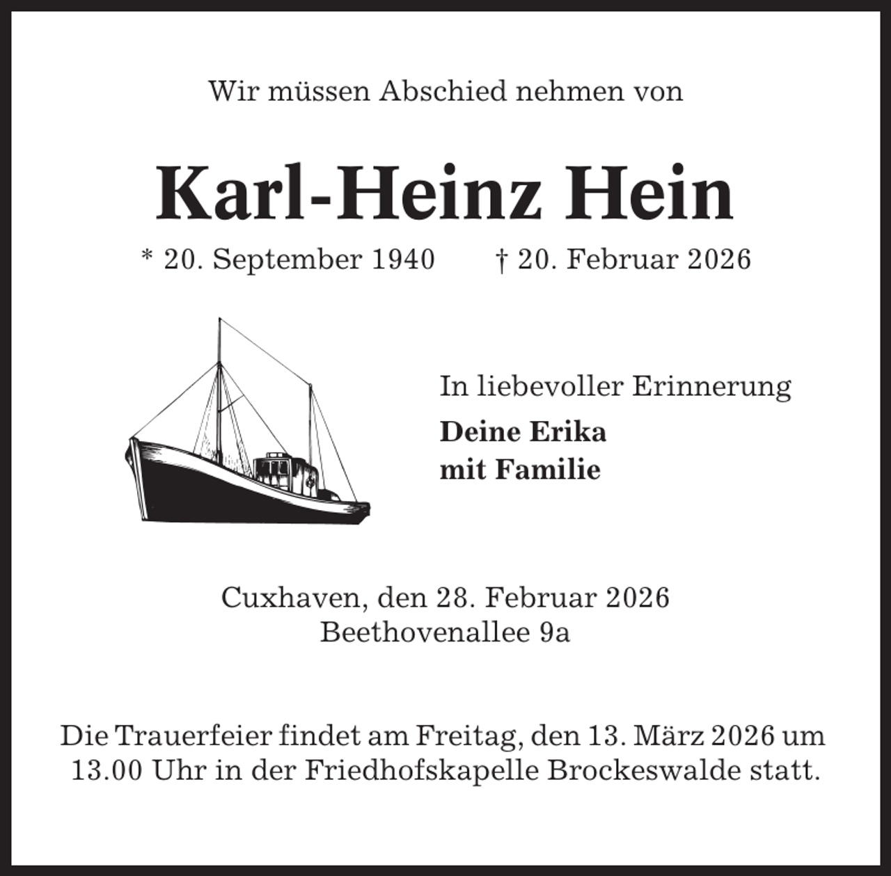 <p>Wir müssen Abschied nehmen von</p><p>Karl-Heinz Hein<br />* 20. September 1940</p><p>† 20. Februar 2026</p><p>In liebevoller Erinnerung<br />Deine Erika<br />mit Familie</p><p>Cuxhaven, den 28. Februar 2026<br />Beethovenallee 9a</p><p>Die Trauerfeier findet am Freitag, den 13. März 2026 um<br />13.00 Uhr in der Friedhofskapelle Brockeswalde statt.</p>