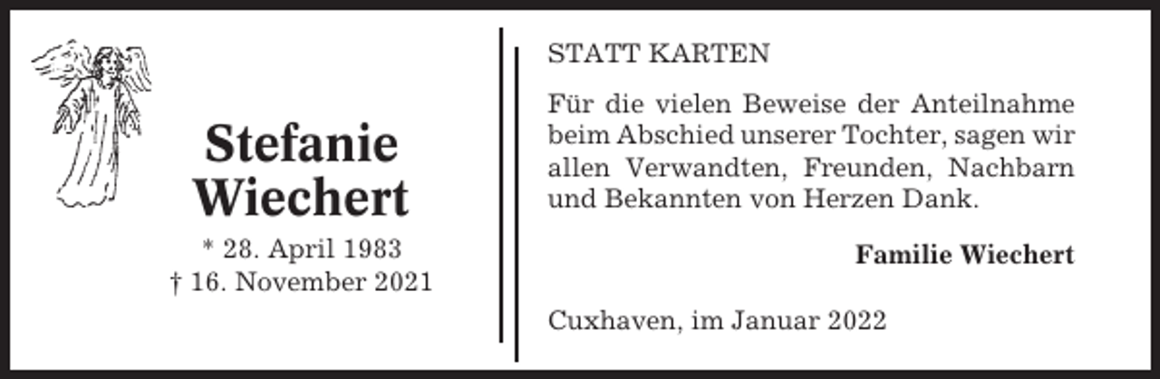 <p>STATT KARTEN</p><p>Stefanie<br />Wiechert<br />* 28. April 1983<br />† 16. November 2021</p><p>Für die vielen Beweise der Anteilnahme<br />beim Abschied unserer Tochter, sagen wir<br />allen Verwandten, Freunden, Nachbarn<br />und Bekannten von Herzen Dank.<br />Familie Wiechert<br />Cuxhaven, im Januar 2022</p>
